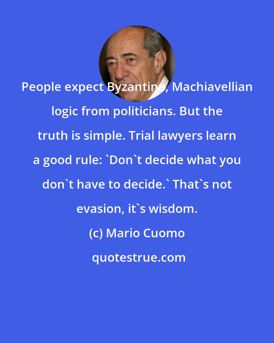 Mario Cuomo: People expect Byzantine, Machiavellian logic from politicians. But the truth is simple. Trial lawyers learn a good rule: 'Don't decide what you don't have to decide.' That's not evasion, it's wisdom.