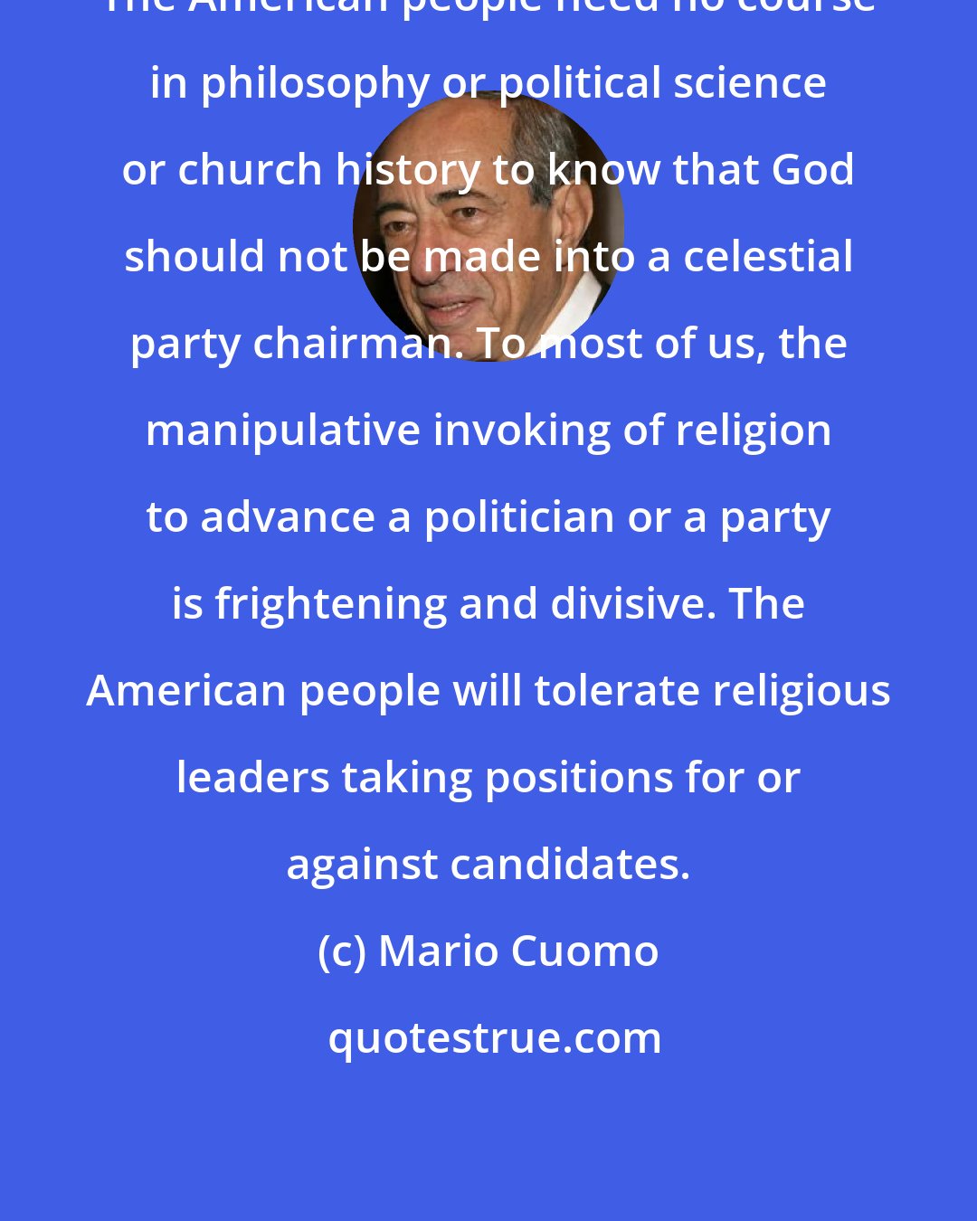 Mario Cuomo: The American people need no course in philosophy or political science or church history to know that God should not be made into a celestial party chairman. To most of us, the manipulative invoking of religion to advance a politician or a party is frightening and divisive. The American people will tolerate religious leaders taking positions for or against candidates.