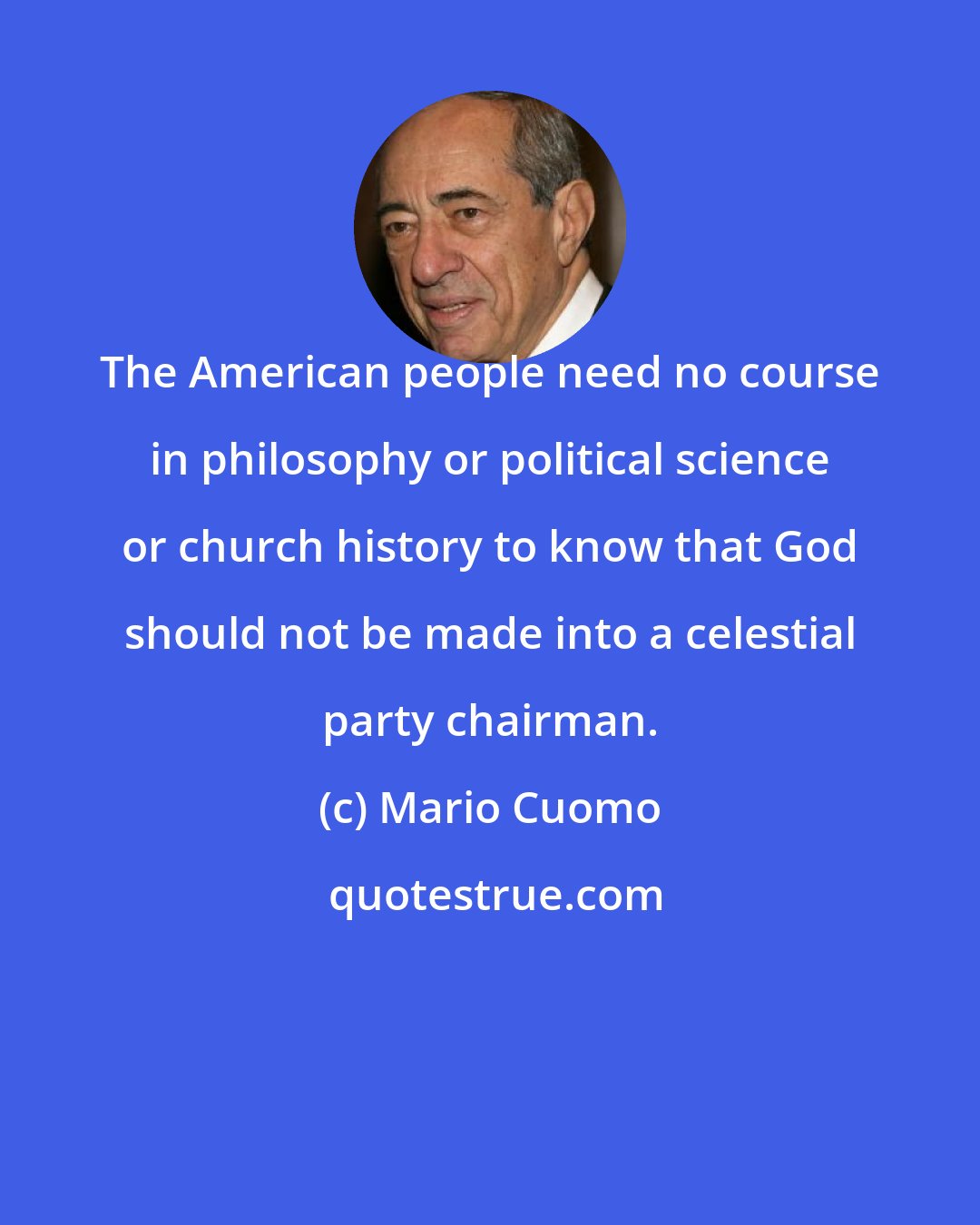 Mario Cuomo: The American people need no course in philosophy or political science or church history to know that God should not be made into a celestial party chairman.