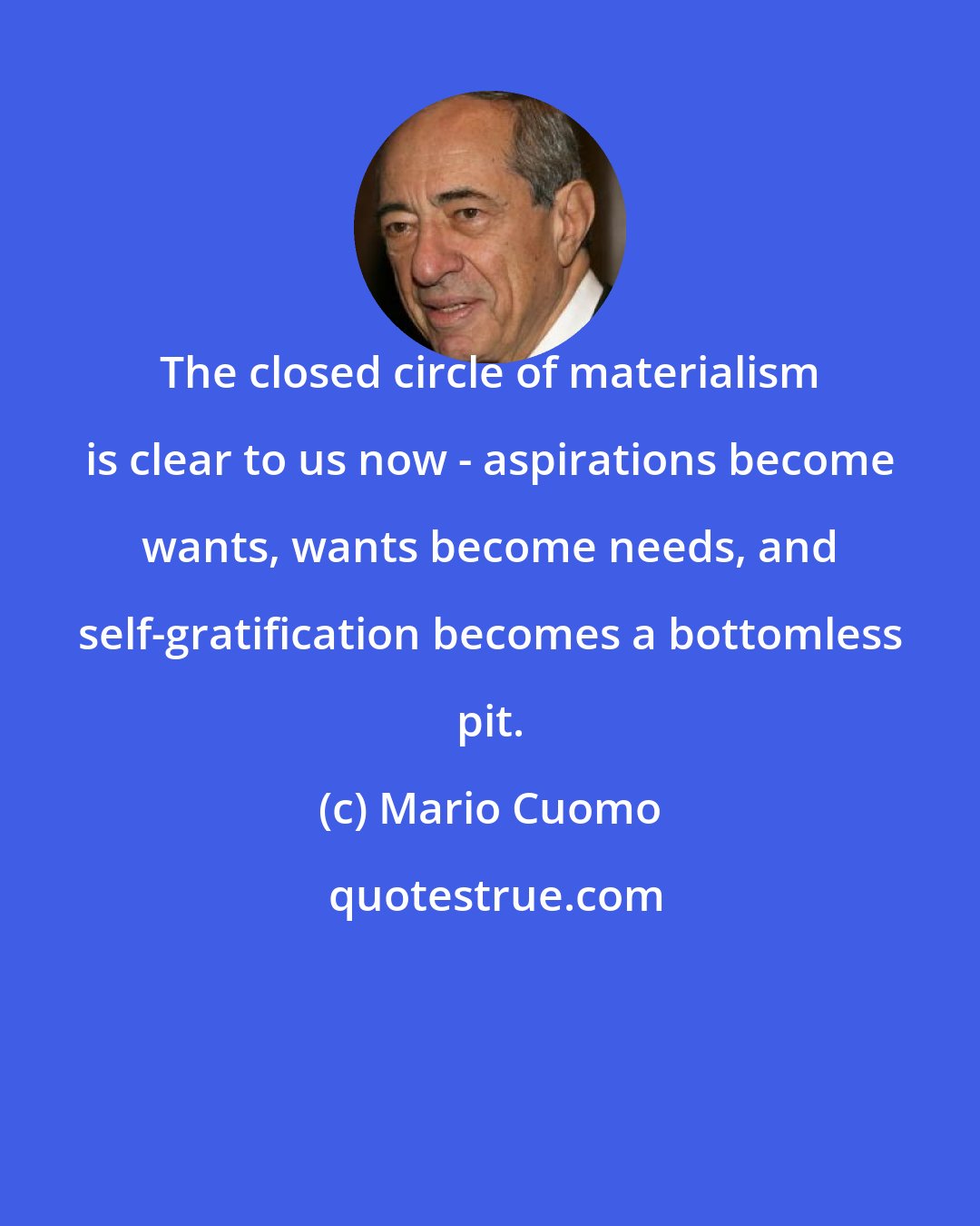 Mario Cuomo: The closed circle of materialism is clear to us now - aspirations become wants, wants become needs, and self-gratification becomes a bottomless pit.