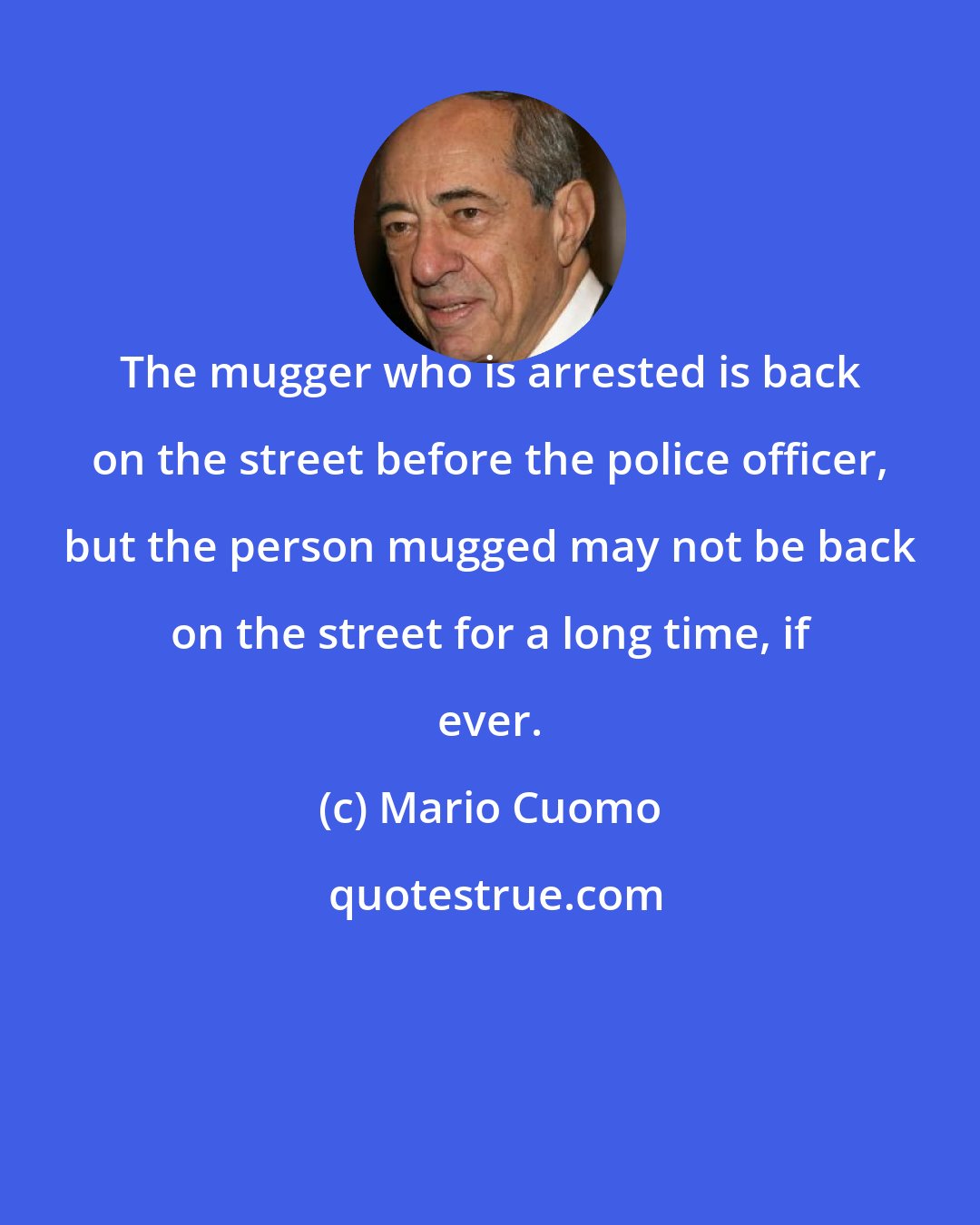 Mario Cuomo: The mugger who is arrested is back on the street before the police officer, but the person mugged may not be back on the street for a long time, if ever.