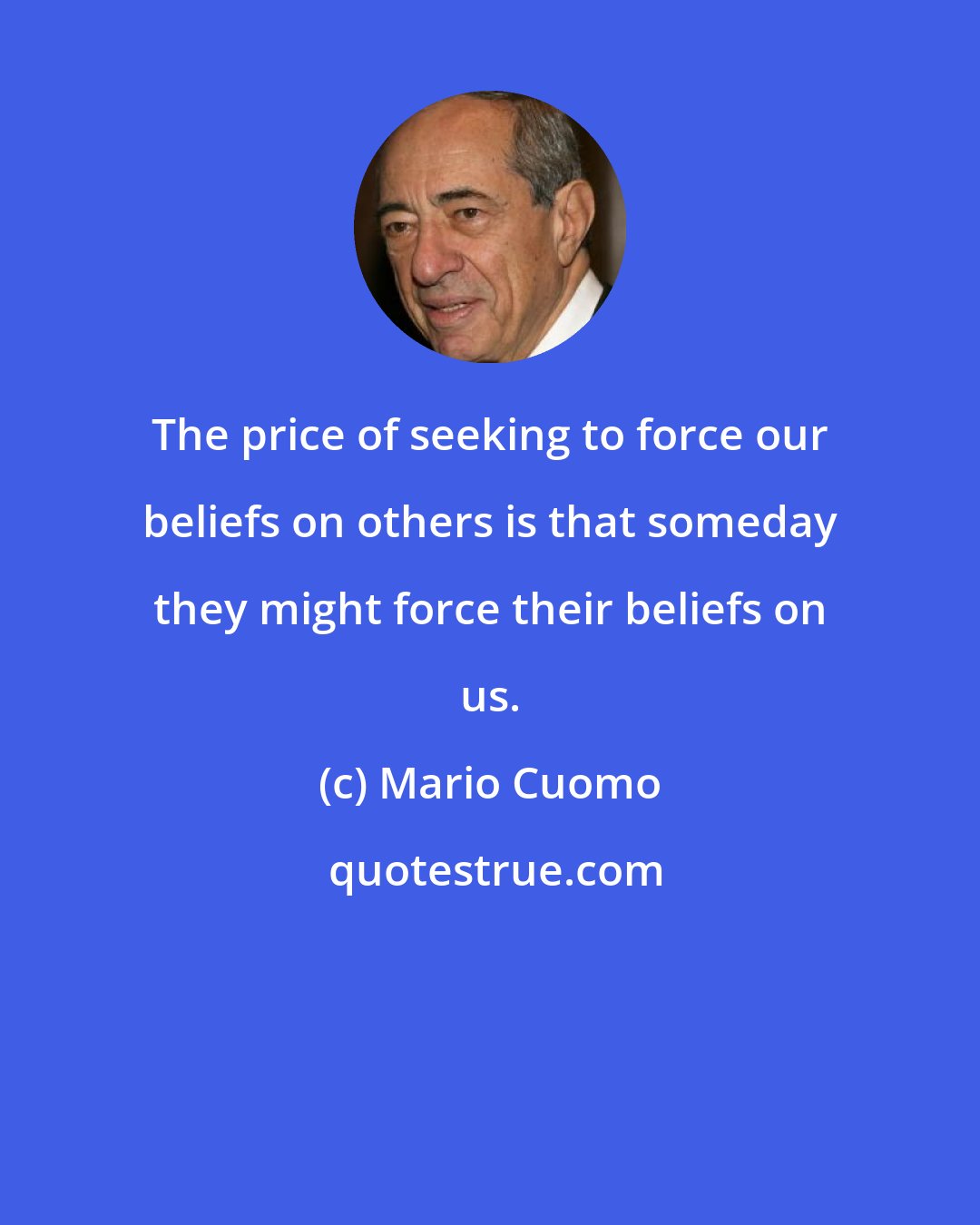 Mario Cuomo: The price of seeking to force our beliefs on others is that someday they might force their beliefs on us.