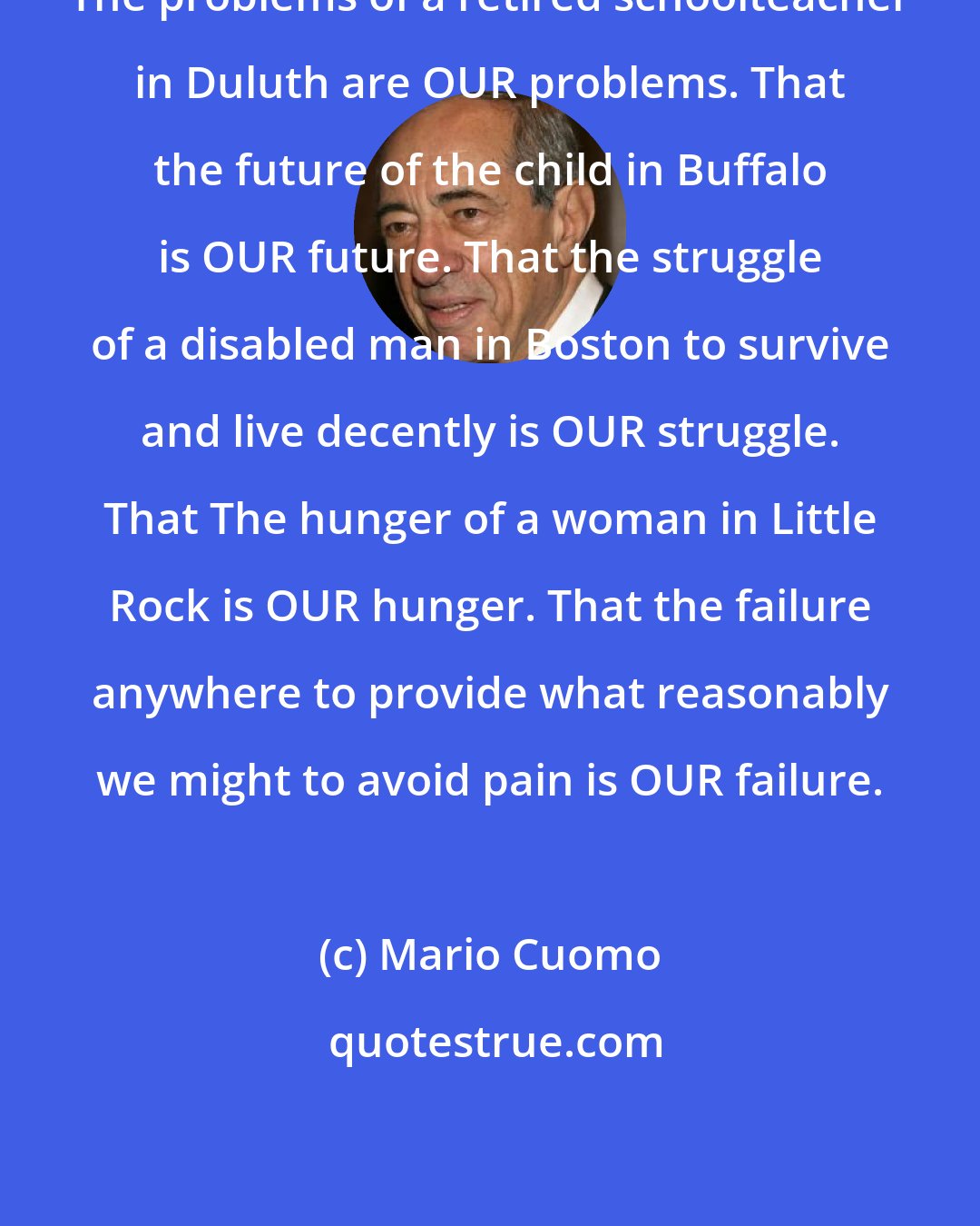 Mario Cuomo: The problems of a retired schoolteacher in Duluth are OUR problems. That the future of the child in Buffalo is OUR future. That the struggle of a disabled man in Boston to survive and live decently is OUR struggle. That The hunger of a woman in Little Rock is OUR hunger. That the failure anywhere to provide what reasonably we might to avoid pain is OUR failure.