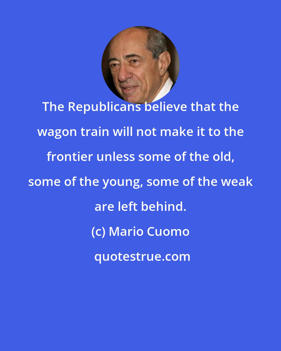 Mario Cuomo: The Republicans believe that the wagon train will not make it to the frontier unless some of the old, some of the young, some of the weak are left behind.