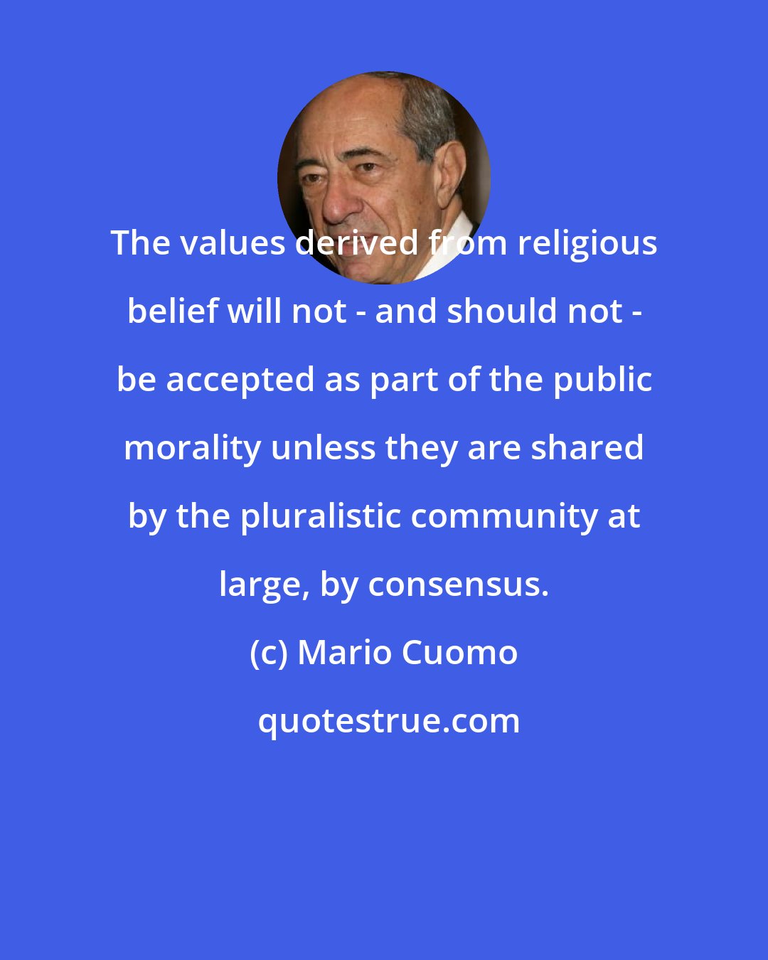 Mario Cuomo: The values derived from religious belief will not - and should not - be accepted as part of the public morality unless they are shared by the pluralistic community at large, by consensus.