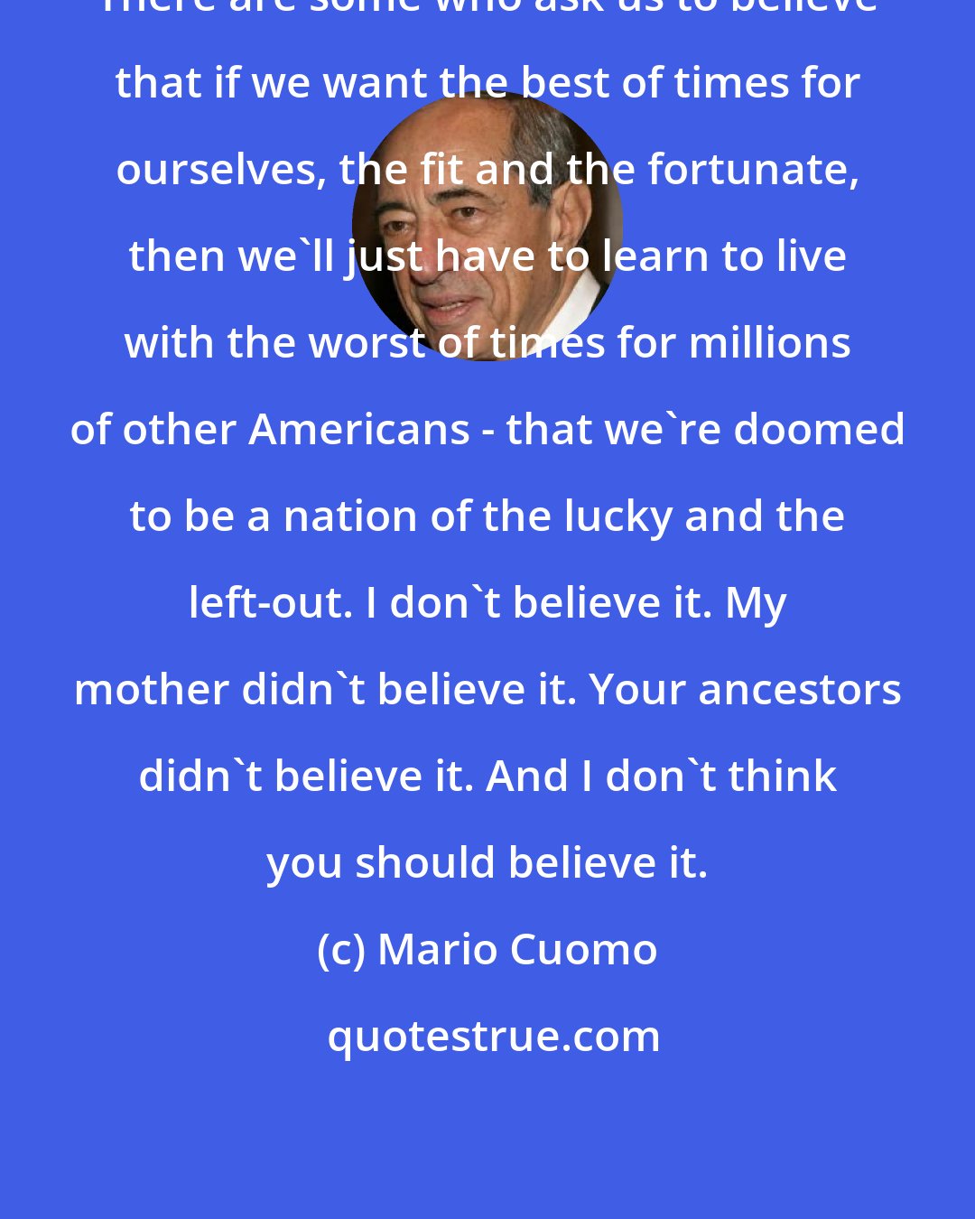 Mario Cuomo: There are some who ask us to believe that if we want the best of times for ourselves, the fit and the fortunate, then we'll just have to learn to live with the worst of times for millions of other Americans - that we're doomed to be a nation of the lucky and the left-out. I don't believe it. My mother didn't believe it. Your ancestors didn't believe it. And I don't think you should believe it.