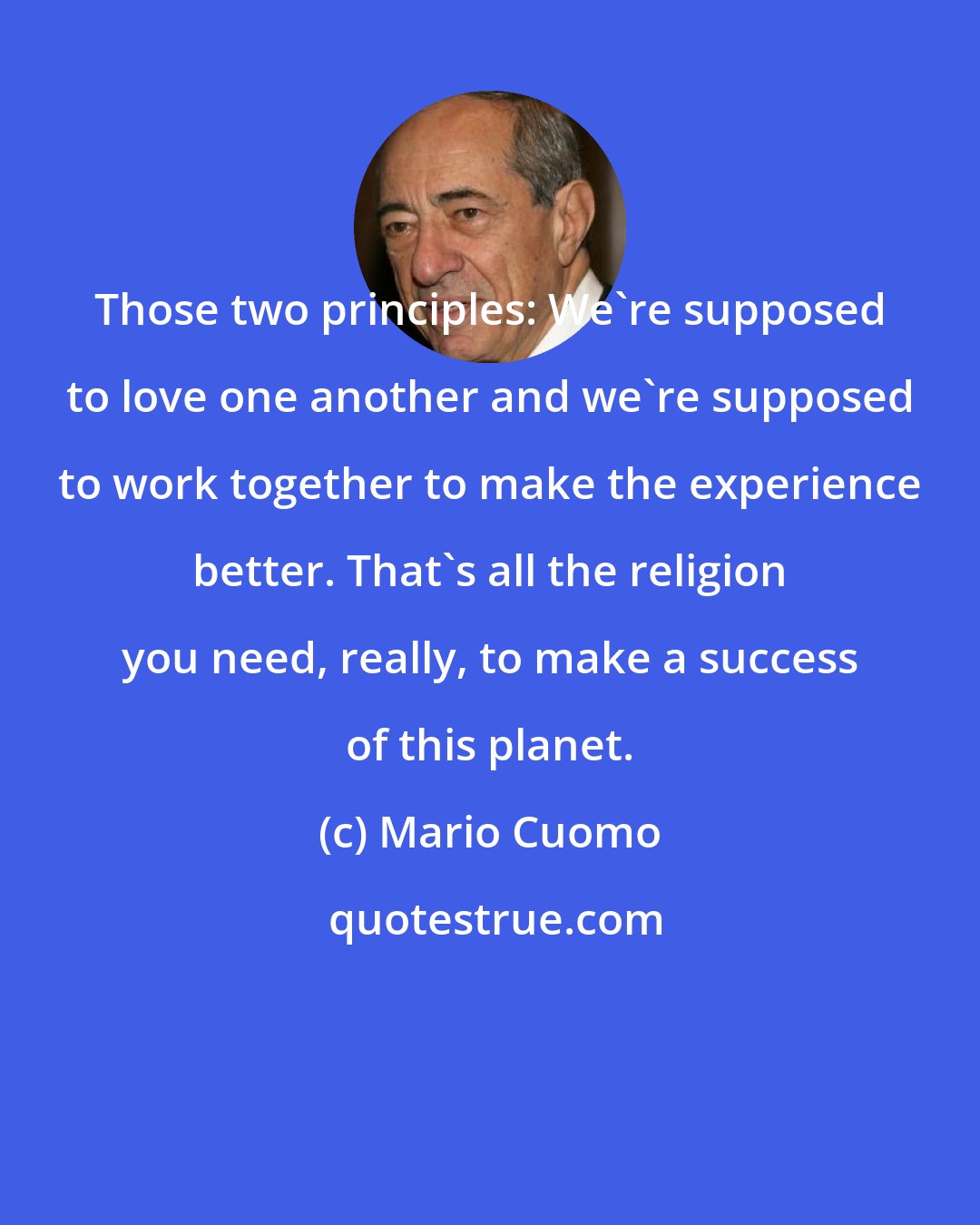 Mario Cuomo: Those two principles: We're supposed to love one another and we're supposed to work together to make the experience better. That's all the religion you need, really, to make a success of this planet.