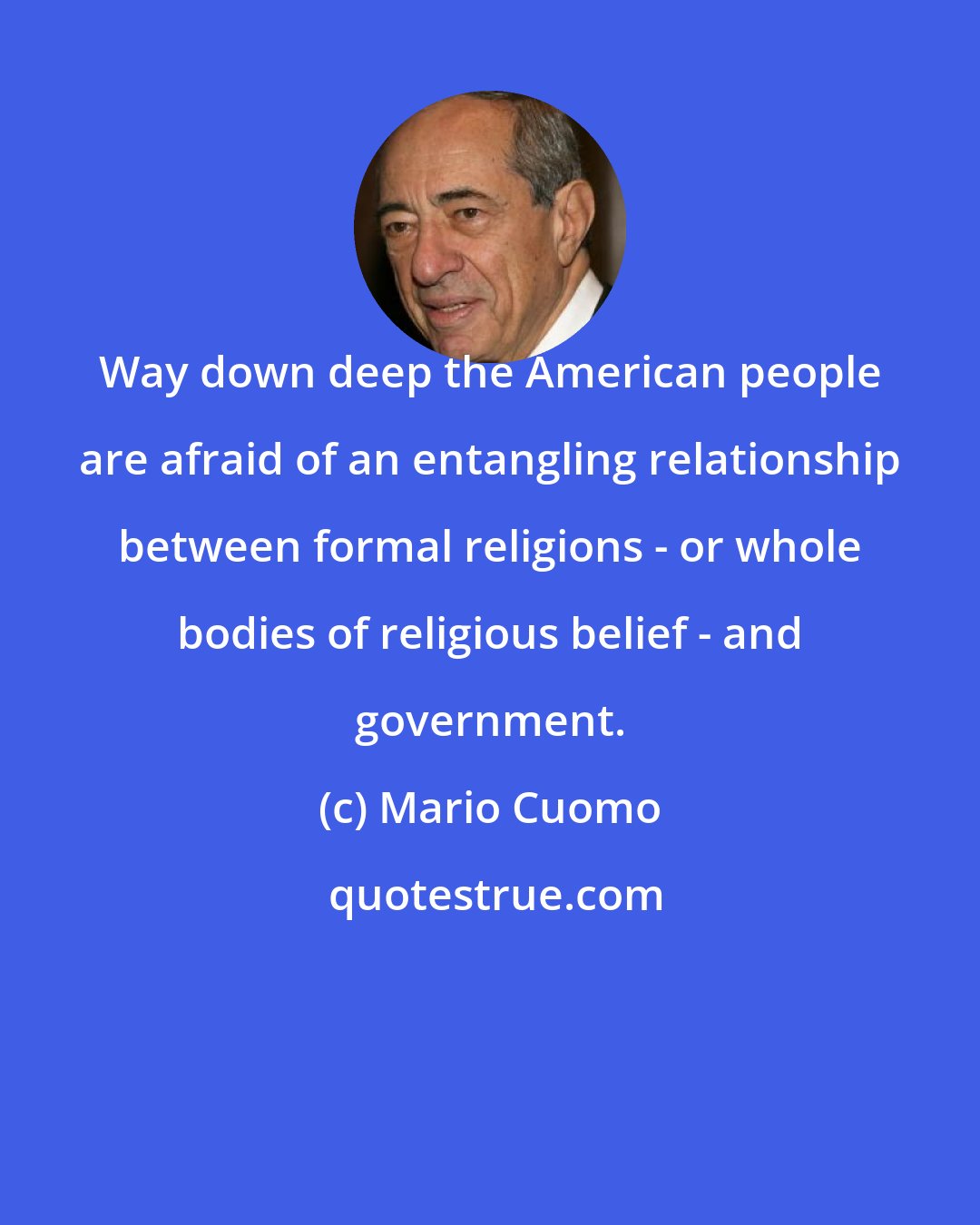 Mario Cuomo: Way down deep the American people are afraid of an entangling relationship between formal religions - or whole bodies of religious belief - and government.