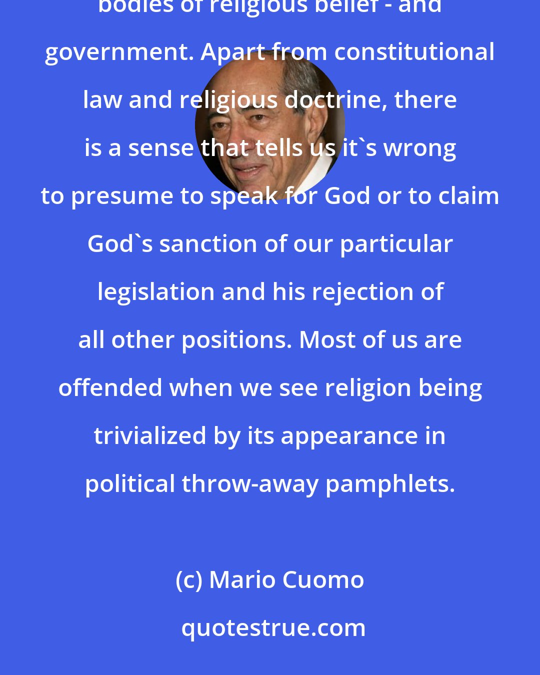 Mario Cuomo: Way down deep the American people are afraid of an entangling relationship between formal religions - or whole bodies of religious belief - and government. Apart from constitutional law and religious doctrine, there is a sense that tells us it's wrong to presume to speak for God or to claim God's sanction of our particular legislation and his rejection of all other positions. Most of us are offended when we see religion being trivialized by its appearance in political throw-away pamphlets.