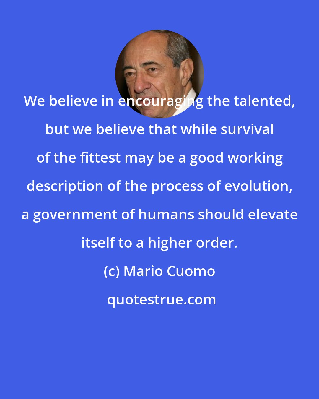 Mario Cuomo: We believe in encouraging the talented, but we believe that while survival of the fittest may be a good working description of the process of evolution, a government of humans should elevate itself to a higher order.