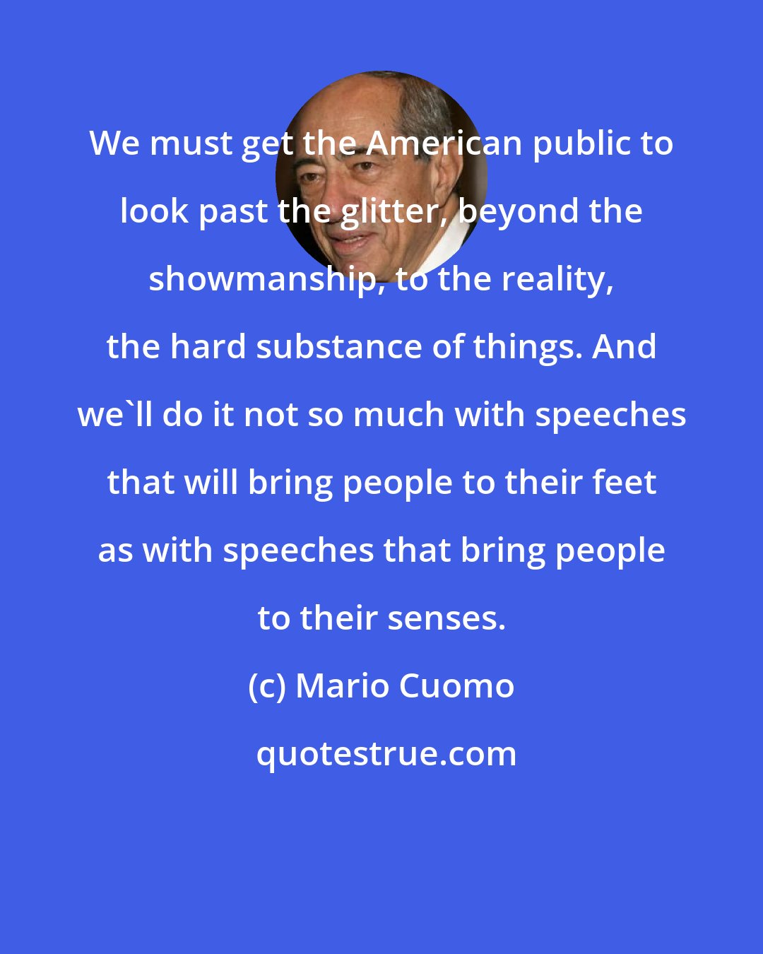 Mario Cuomo: We must get the American public to look past the glitter, beyond the showmanship, to the reality, the hard substance of things. And we'll do it not so much with speeches that will bring people to their feet as with speeches that bring people to their senses.