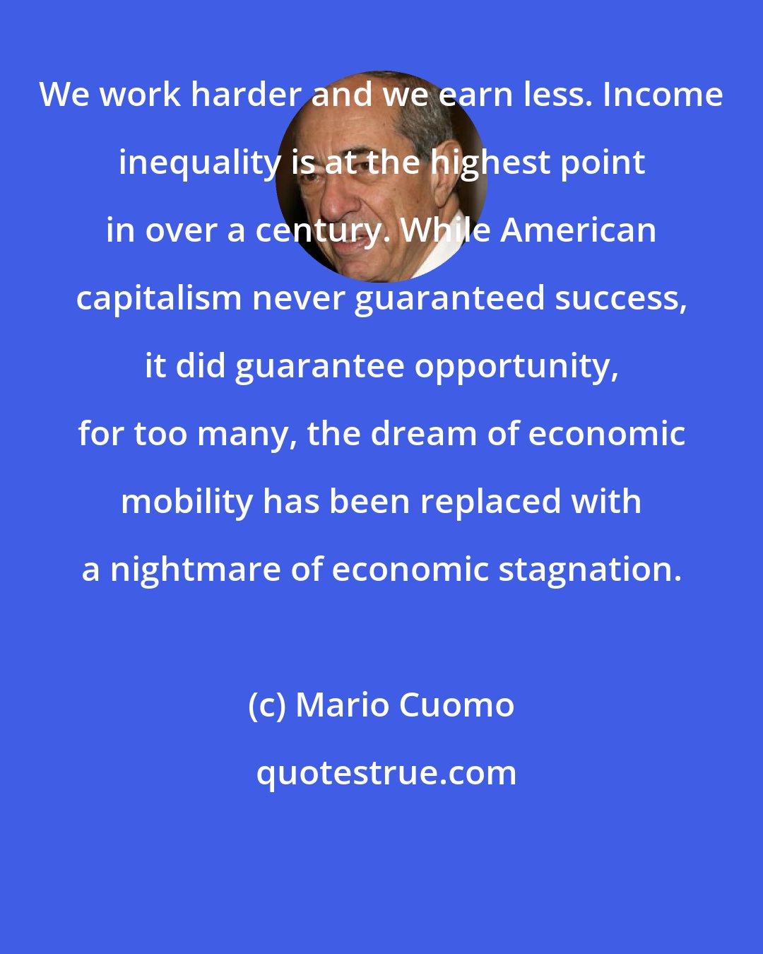 Mario Cuomo: We work harder and we earn less. Income inequality is at the highest point in over a century. While American capitalism never guaranteed success, it did guarantee opportunity, for too many, the dream of economic mobility has been replaced with a nightmare of economic stagnation.