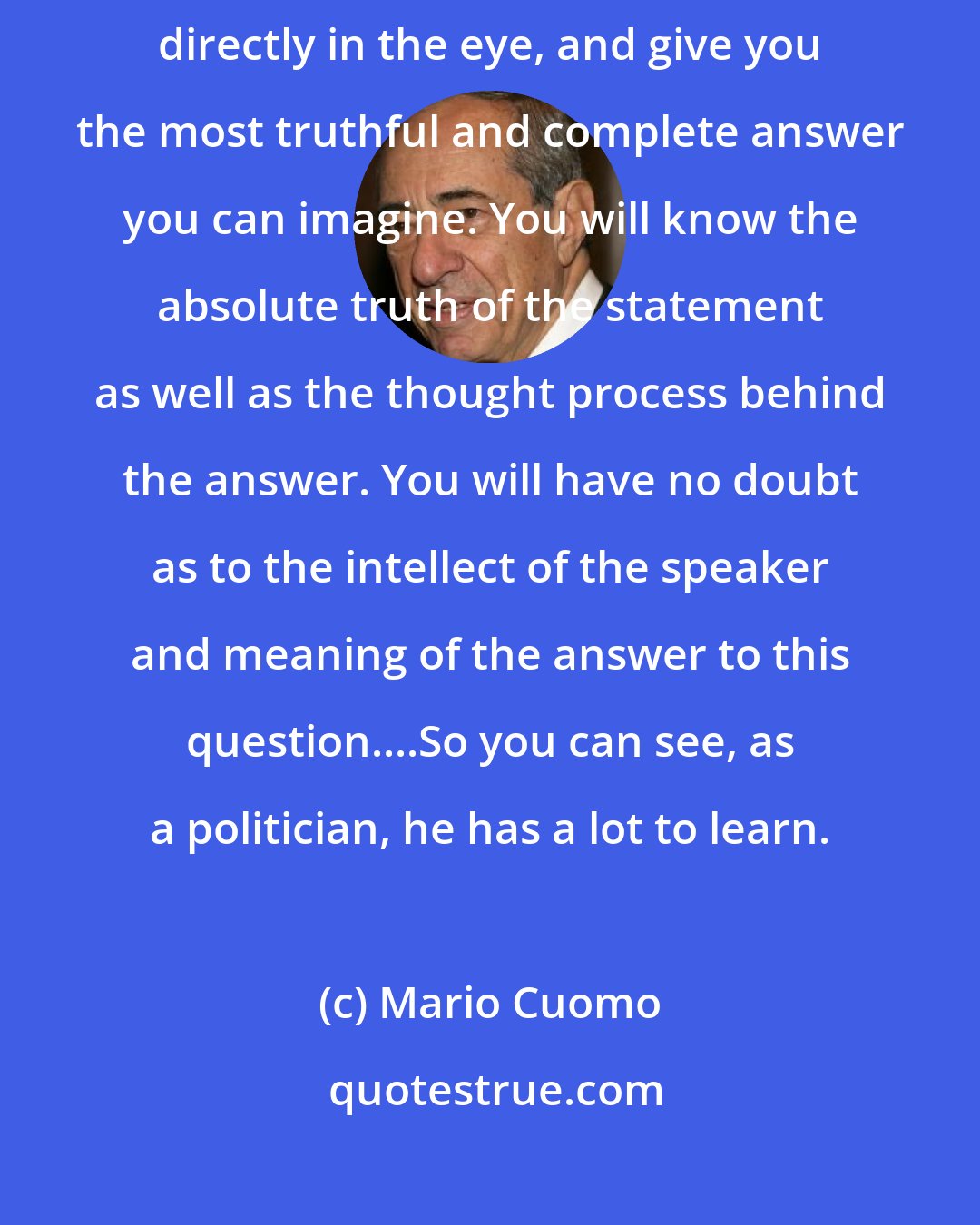 Mario Cuomo: Wes Clark is a man of whom you can ask a question, and he will look you directly in the eye, and give you the most truthful and complete answer you can imagine. You will know the absolute truth of the statement as well as the thought process behind the answer. You will have no doubt as to the intellect of the speaker and meaning of the answer to this question....So you can see, as a politician, he has a lot to learn.