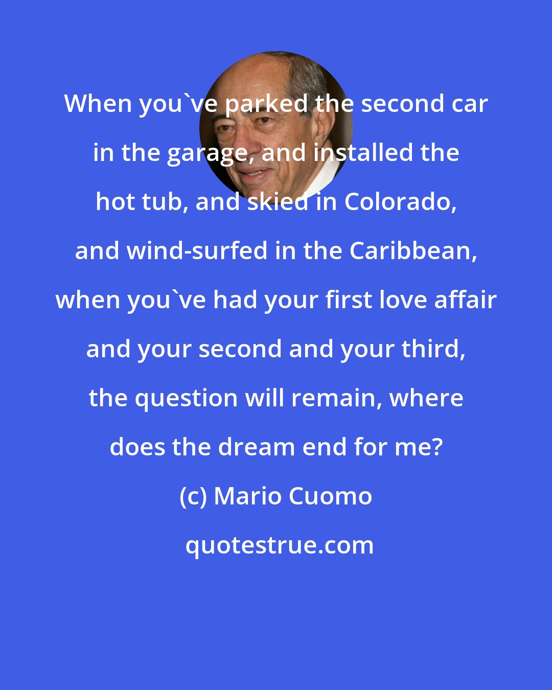 Mario Cuomo: When you've parked the second car in the garage, and installed the hot tub, and skied in Colorado, and wind-surfed in the Caribbean, when you've had your first love affair and your second and your third, the question will remain, where does the dream end for me?