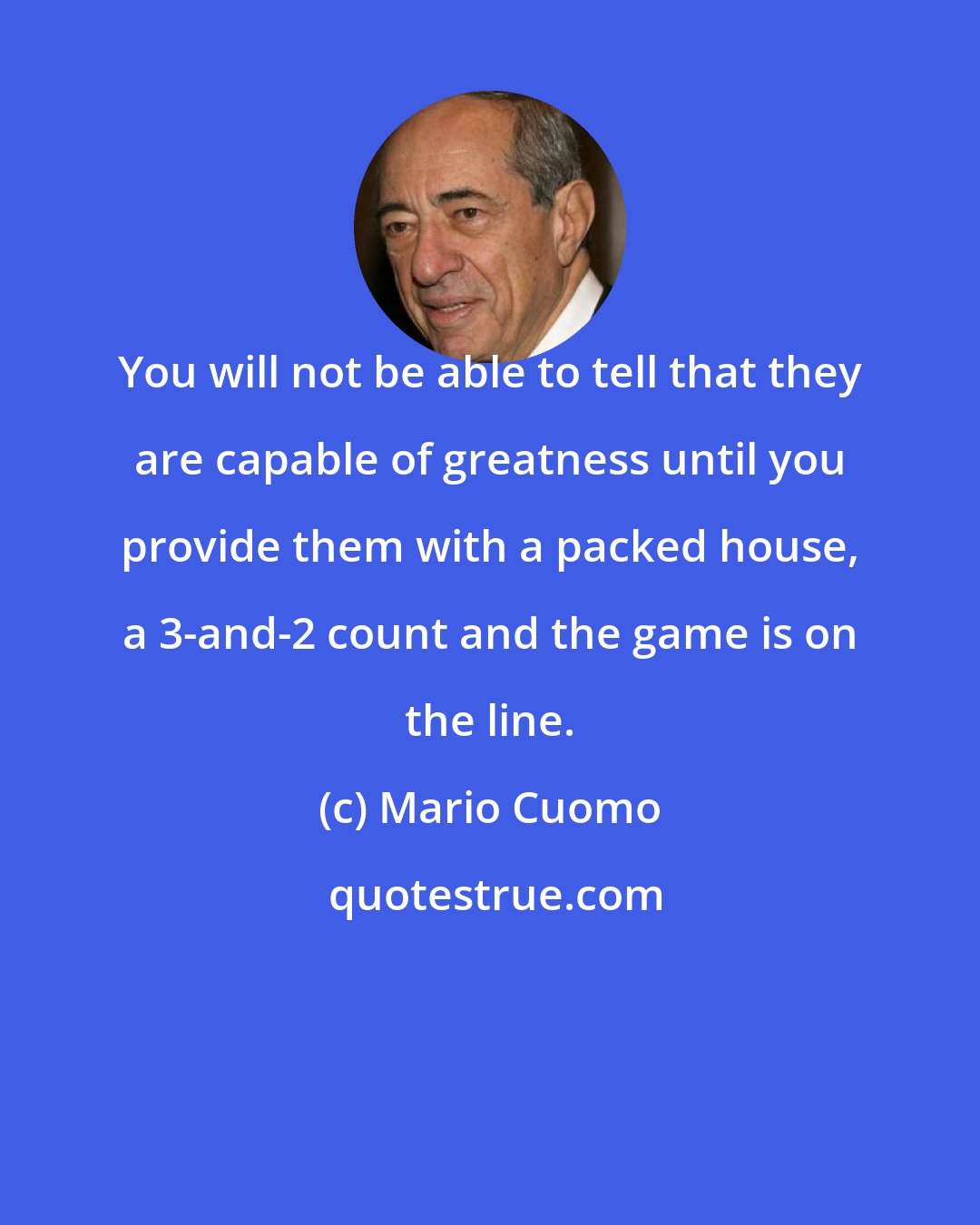 Mario Cuomo: You will not be able to tell that they are capable of greatness until you provide them with a packed house, a 3-and-2 count and the game is on the line.