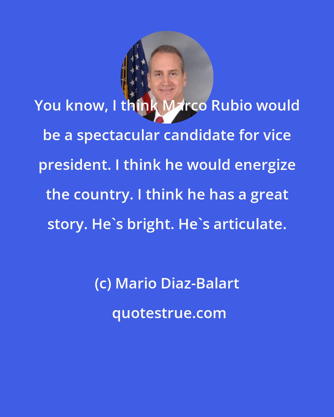 Mario Diaz-Balart: You know, I think Marco Rubio would be a spectacular candidate for vice president. I think he would energize the country. I think he has a great story. He's bright. He's articulate.