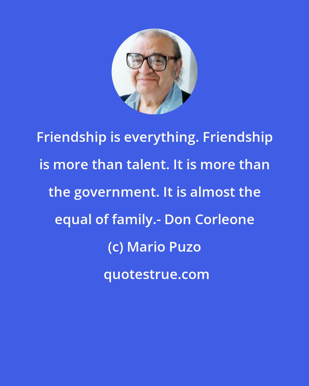 Mario Puzo: Friendship is everything. Friendship is more than talent. It is more than the government. It is almost the equal of family.- Don Corleone