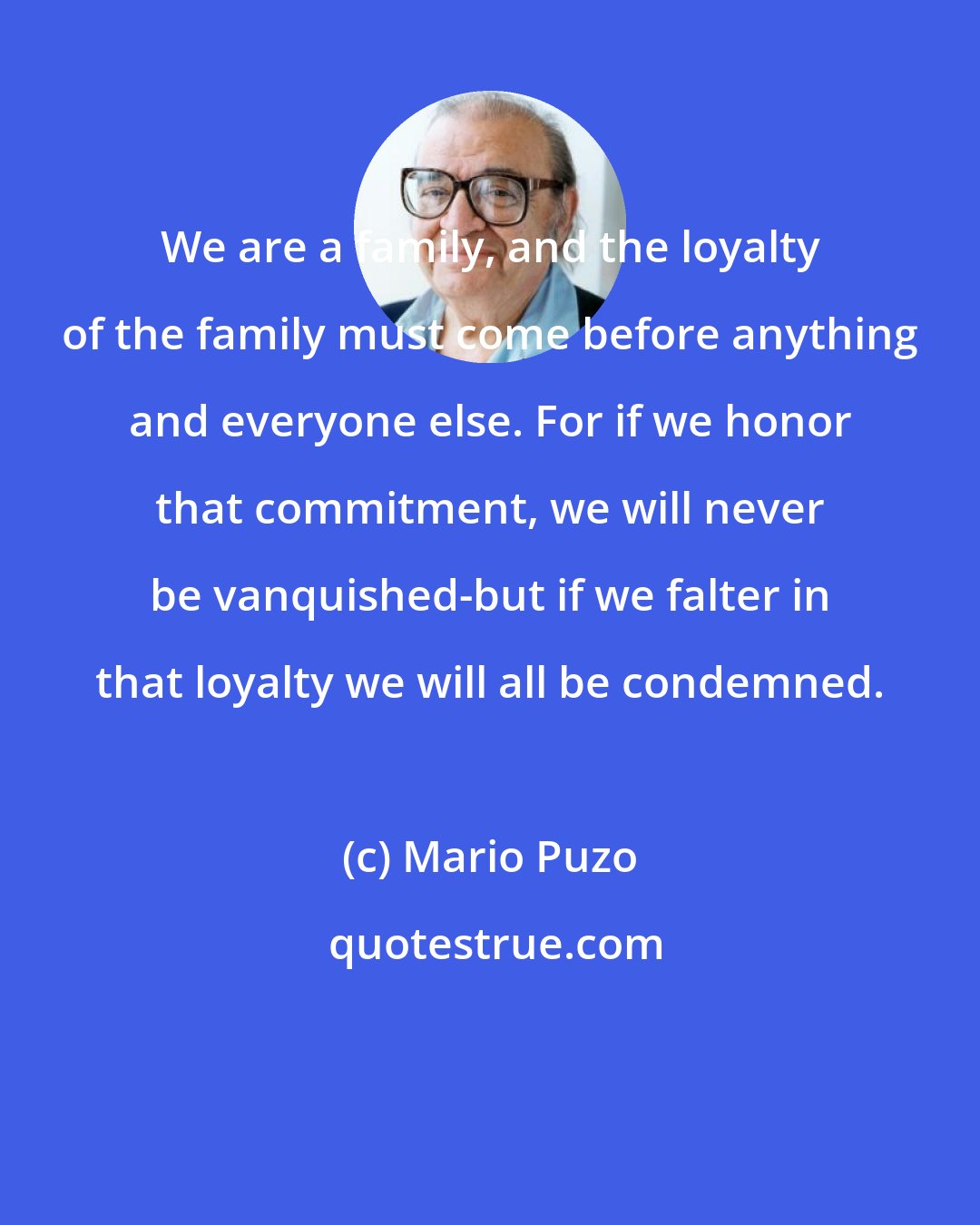 Mario Puzo: We are a family, and the loyalty of the family must come before anything and everyone else. For if we honor that commitment, we will never be vanquished-but if we falter in that loyalty we will all be condemned.