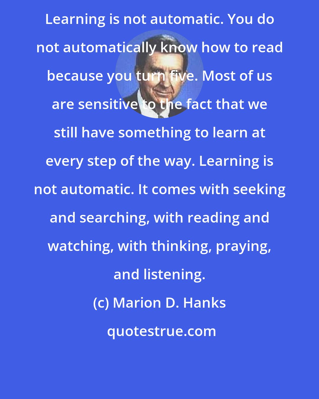 Marion D. Hanks: Learning is not automatic. You do not automatically know how to read because you turn five. Most of us are sensitive to the fact that we still have something to learn at every step of the way. Learning is not automatic. It comes with seeking and searching, with reading and watching, with thinking, praying, and listening.
