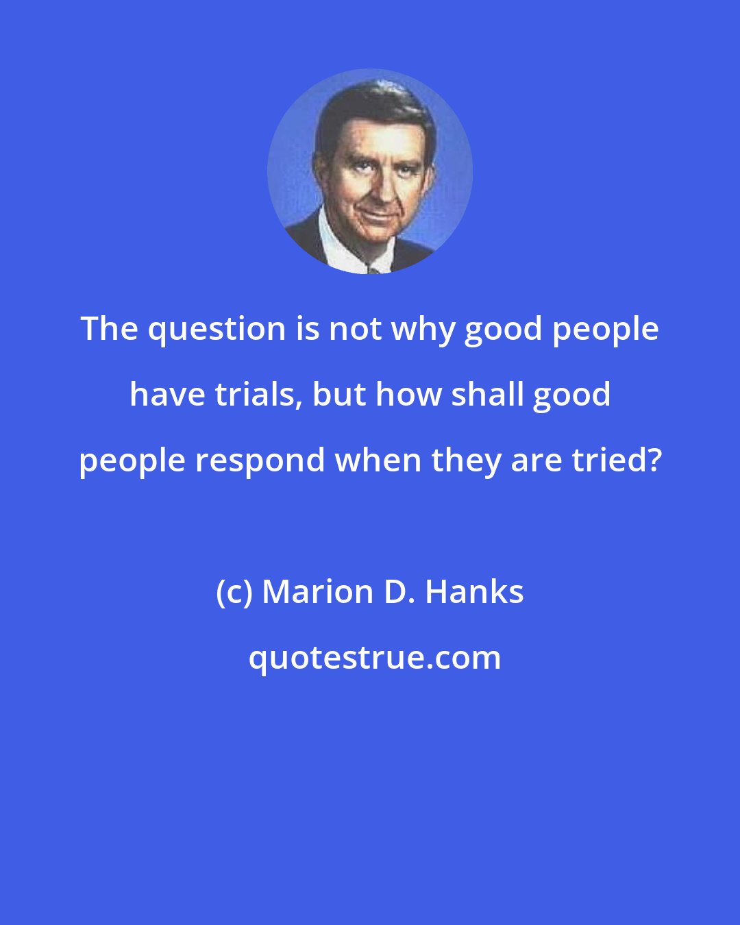 Marion D. Hanks: The question is not why good people have trials, but how shall good people respond when they are tried?