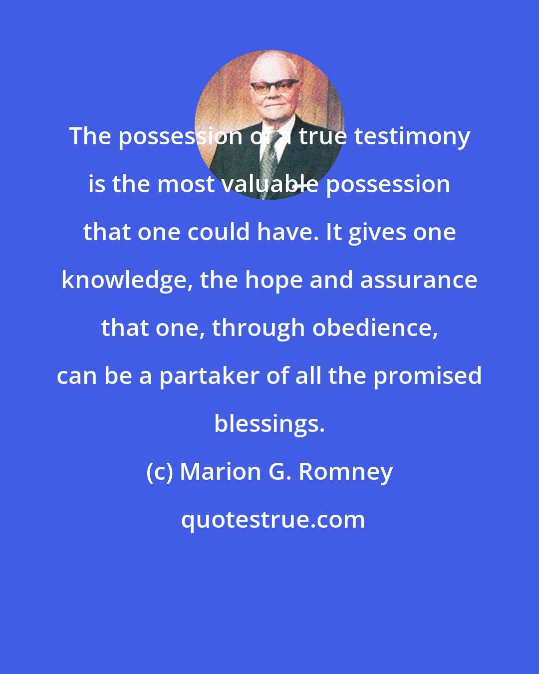 Marion G. Romney: The possession of a true testimony is the most valuable possession that one could have. It gives one knowledge, the hope and assurance that one, through obedience, can be a partaker of all the promised blessings.