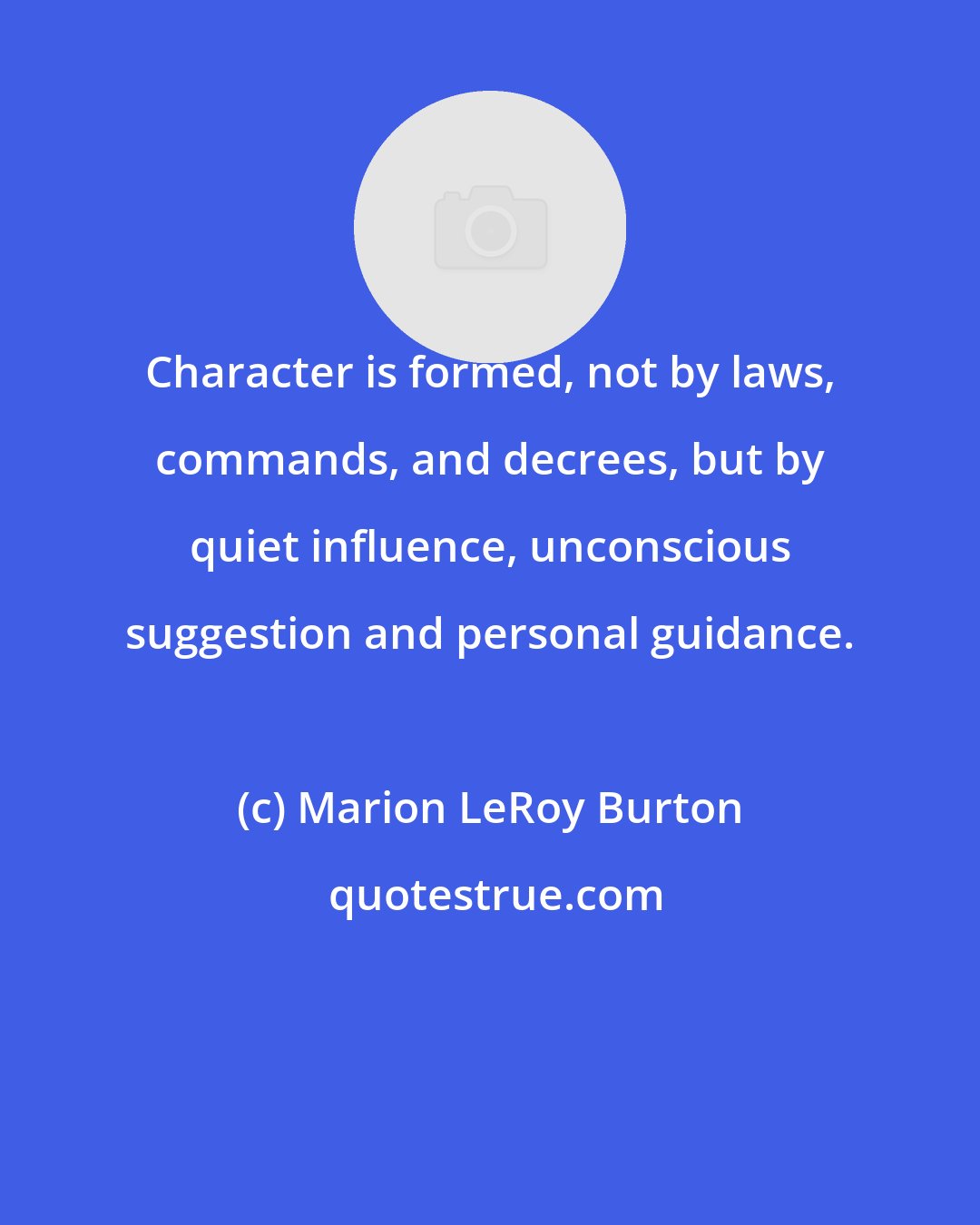 Marion LeRoy Burton: Character is formed, not by laws, commands, and decrees, but by quiet influence, unconscious suggestion and personal guidance.