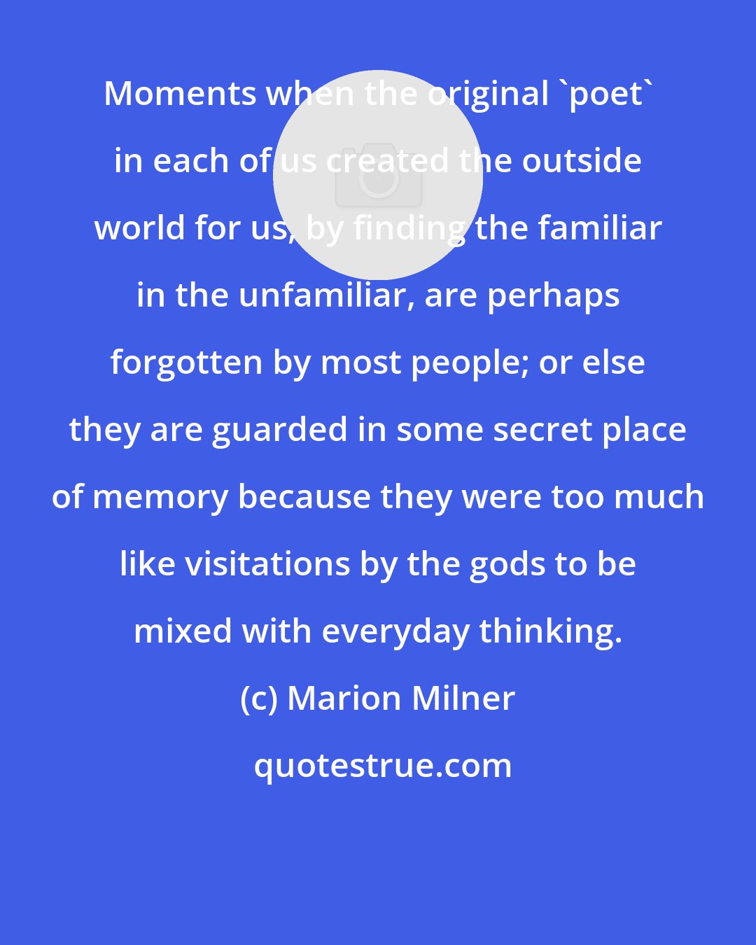 Marion Milner: Moments when the original 'poet' in each of us created the outside world for us, by finding the familiar in the unfamiliar, are perhaps forgotten by most people; or else they are guarded in some secret place of memory because they were too much like visitations by the gods to be mixed with everyday thinking.