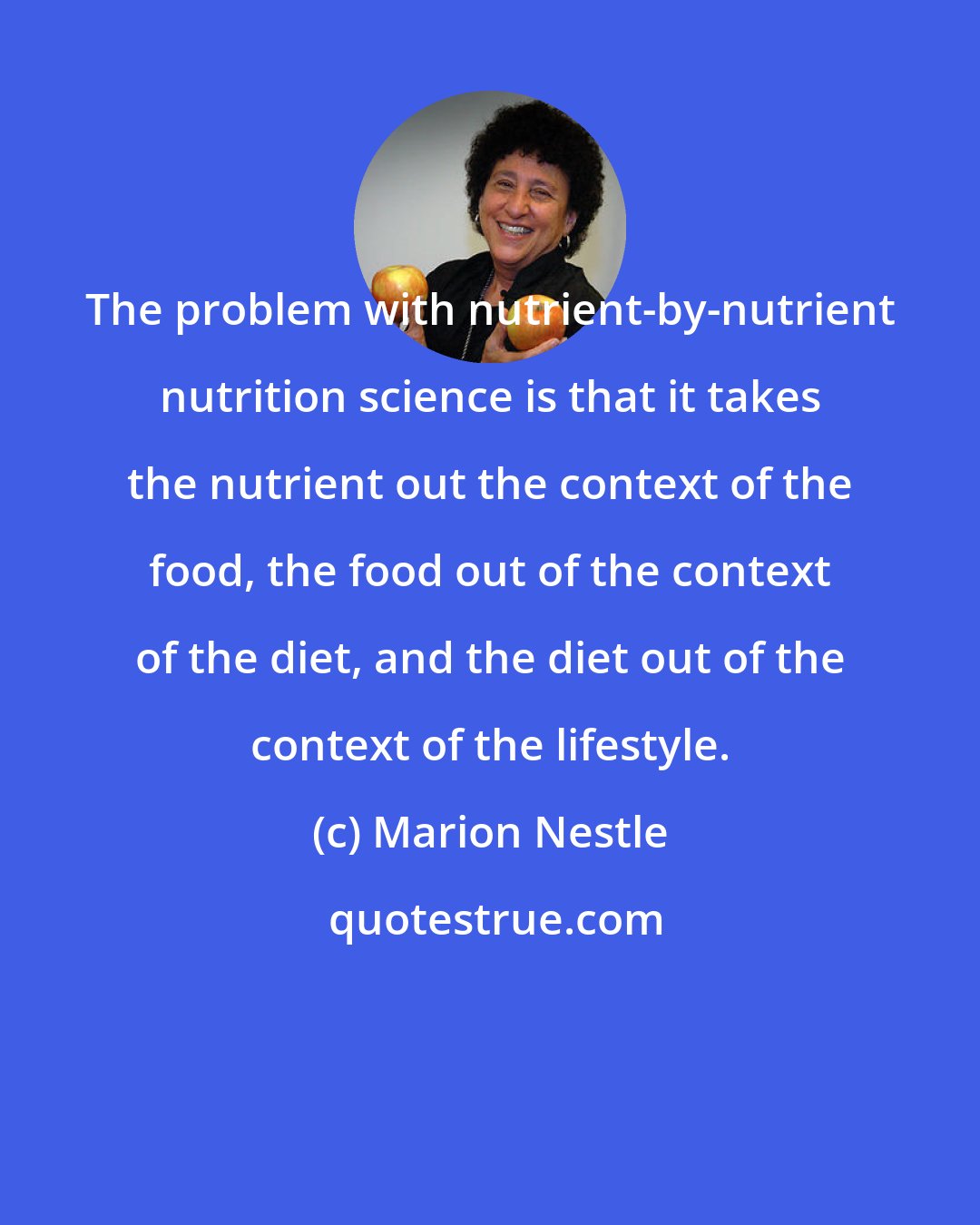 Marion Nestle: The problem with nutrient-by-nutrient nutrition science is that it takes the nutrient out the context of the food, the food out of the context of the diet, and the diet out of the context of the lifestyle.