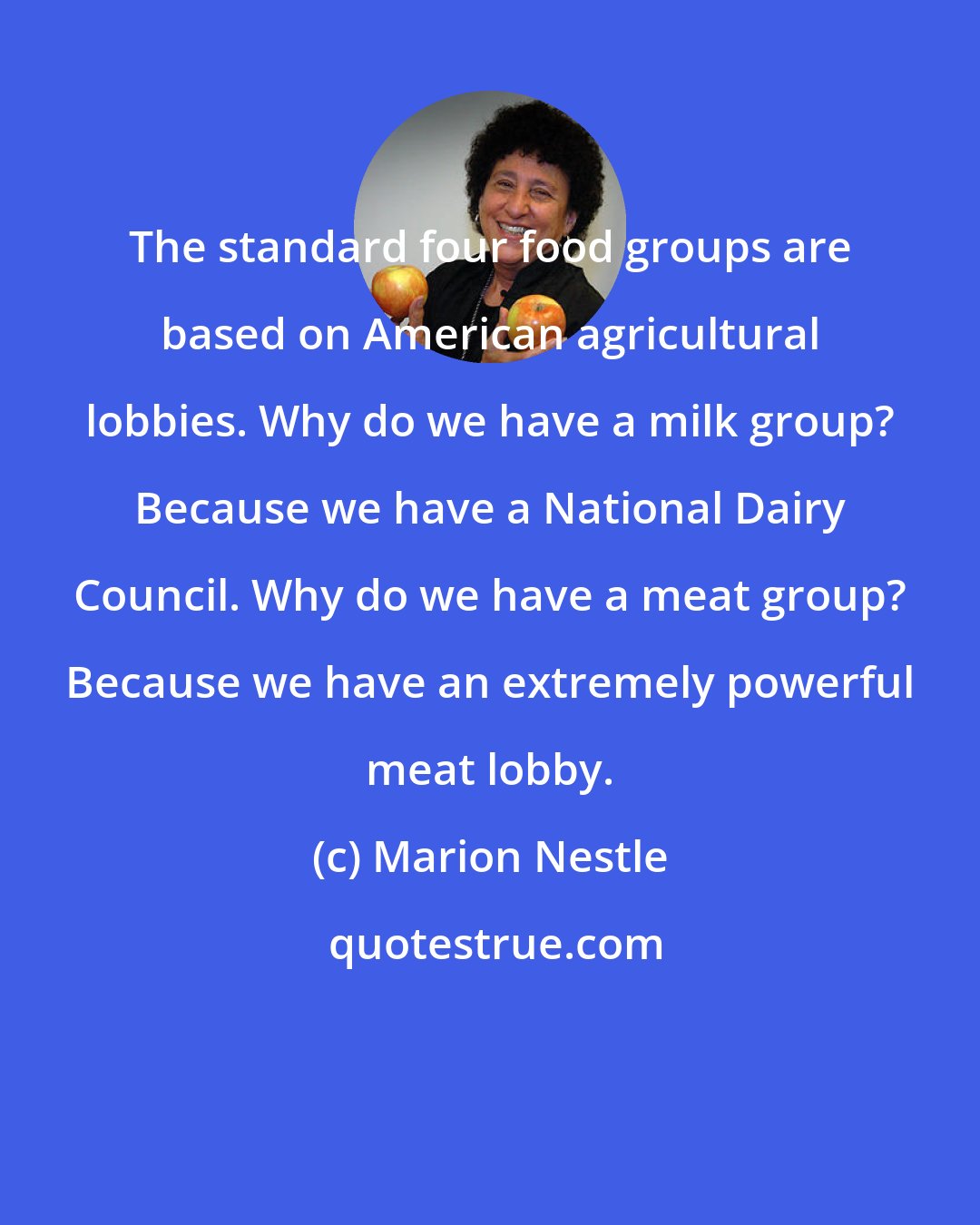 Marion Nestle: The standard four food groups are based on American agricultural lobbies. Why do we have a milk group? Because we have a National Dairy Council. Why do we have a meat group? Because we have an extremely powerful meat lobby.