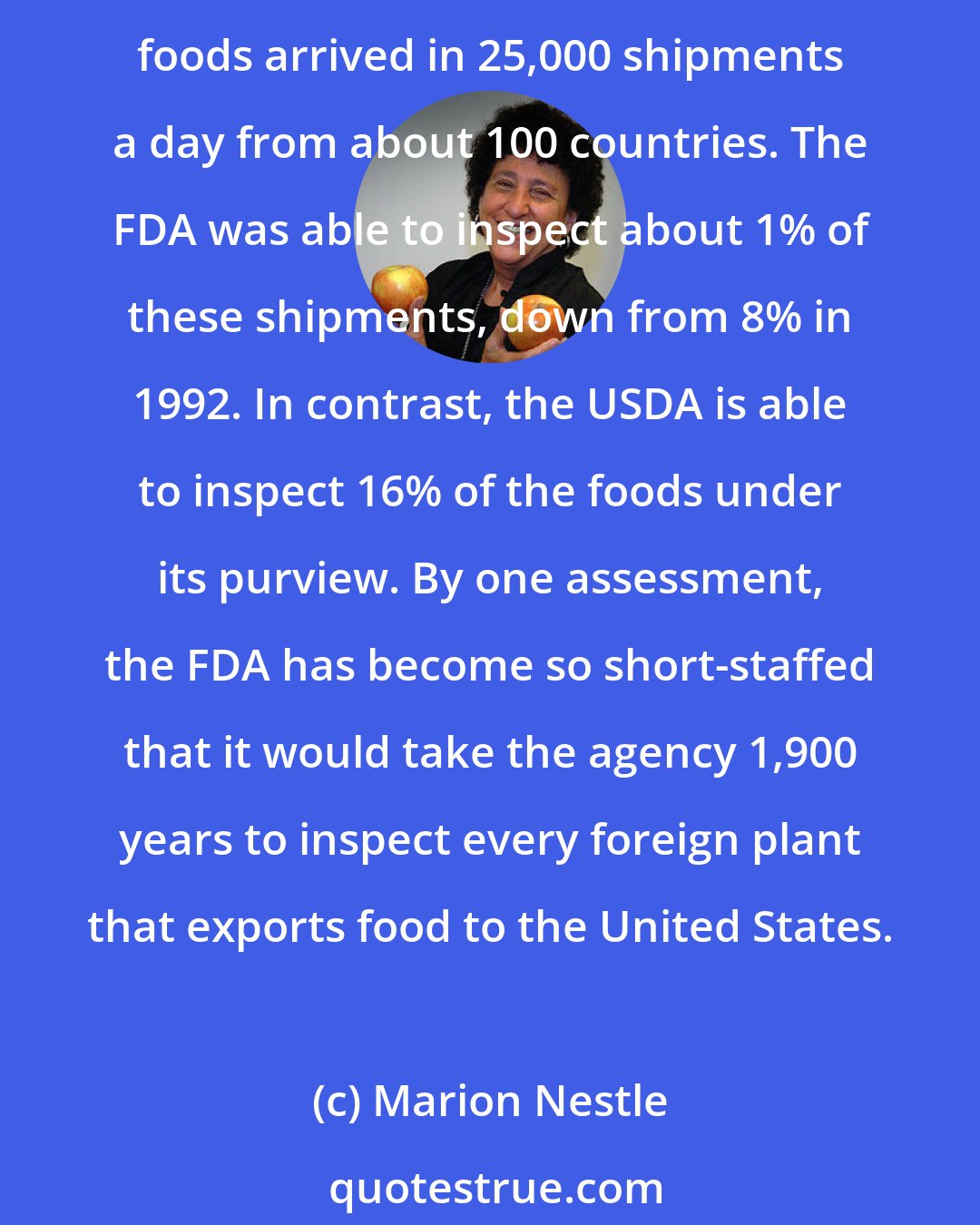 Marion Nestle: To speak only of food inspections: the United States currently imports 80% of its seafood, 32% of its fruits and nuts, 13% of its vegetables, and 10% of its meats. In 2007, these foods arrived in 25,000 shipments a day from about 100 countries. The FDA was able to inspect about 1% of these shipments, down from 8% in 1992. In contrast, the USDA is able to inspect 16% of the foods under its purview. By one assessment, the FDA has become so short-staffed that it would take the agency 1,900 years to inspect every foreign plant that exports food to the United States.