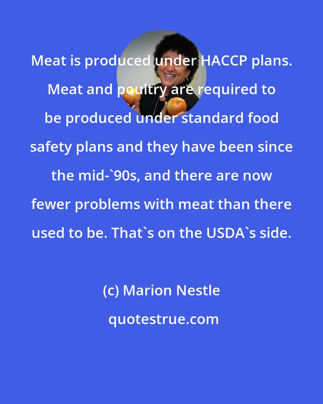 Marion Nestle: Meat is produced under HACCP plans. Meat and poultry are required to be produced under standard food safety plans and they have been since the mid-'90s, and there are now fewer problems with meat than there used to be. That's on the USDA's side.