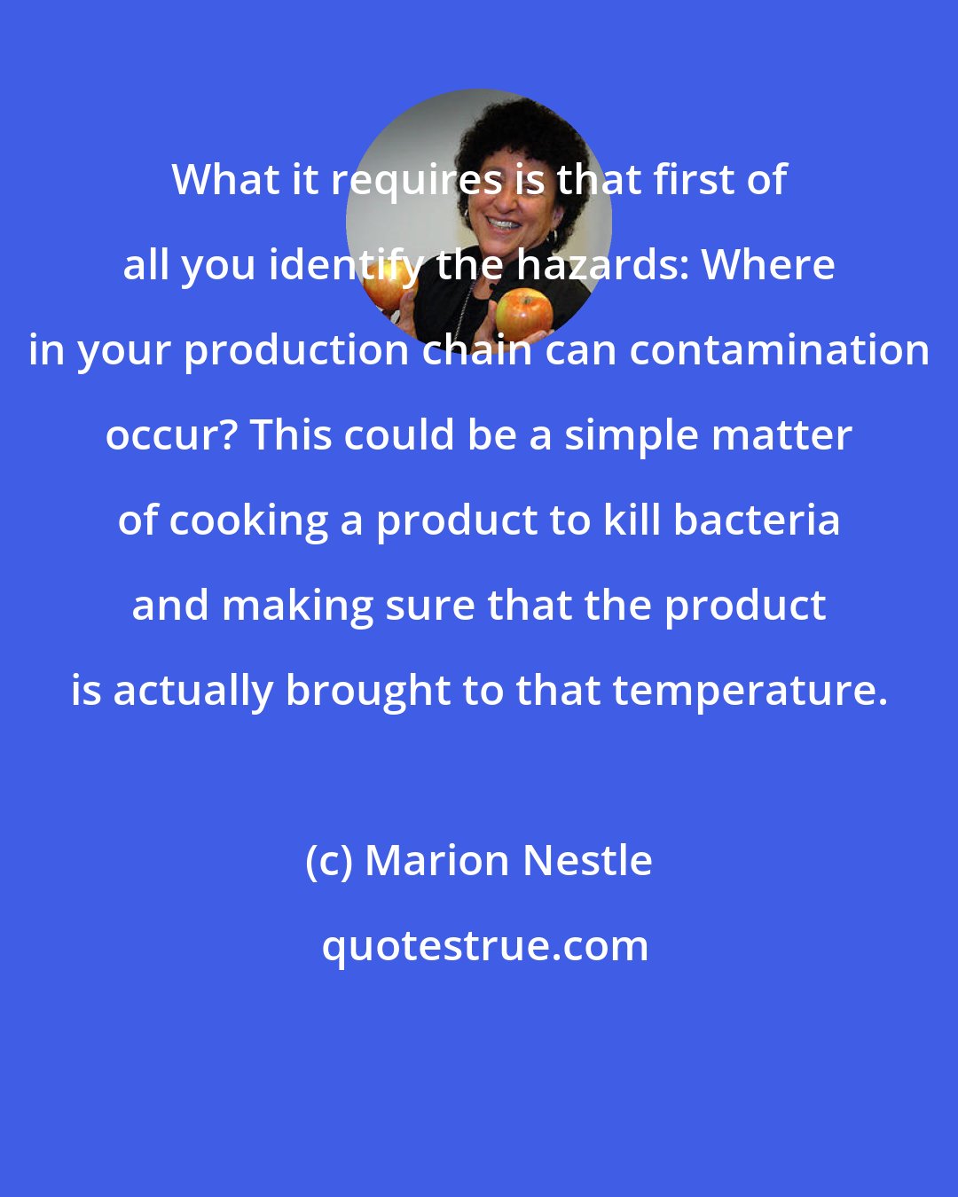 Marion Nestle: What it requires is that first of all you identify the hazards: Where in your production chain can contamination occur? This could be a simple matter of cooking a product to kill bacteria and making sure that the product is actually brought to that temperature.