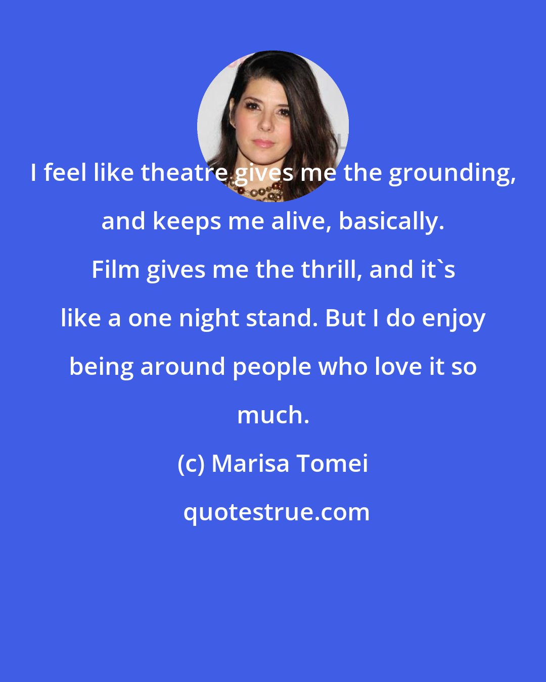 Marisa Tomei: I feel like theatre gives me the grounding, and keeps me alive, basically. Film gives me the thrill, and it's like a one night stand. But I do enjoy being around people who love it so much.