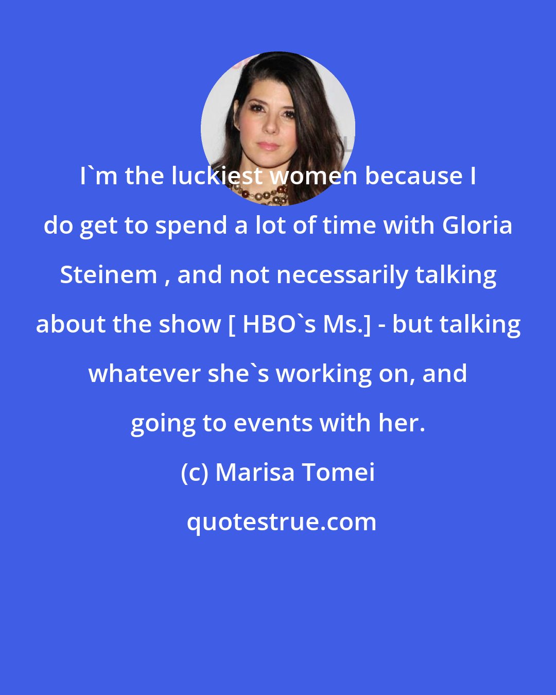 Marisa Tomei: I'm the luckiest women because I do get to spend a lot of time with Gloria Steinem , and not necessarily talking about the show [ HBO's Ms.] - but talking whatever she's working on, and going to events with her.