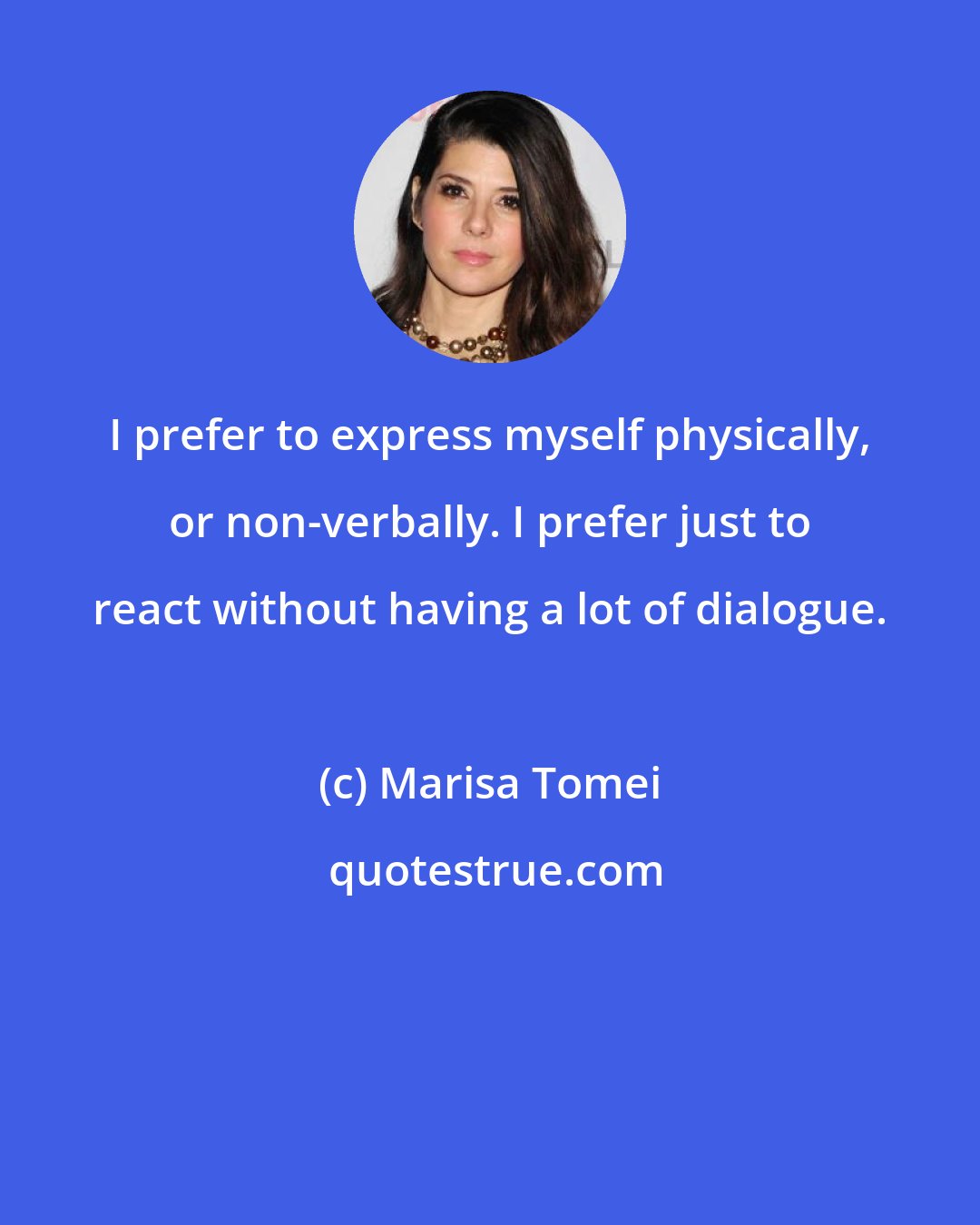 Marisa Tomei: I prefer to express myself physically, or non-verbally. I prefer just to react without having a lot of dialogue.