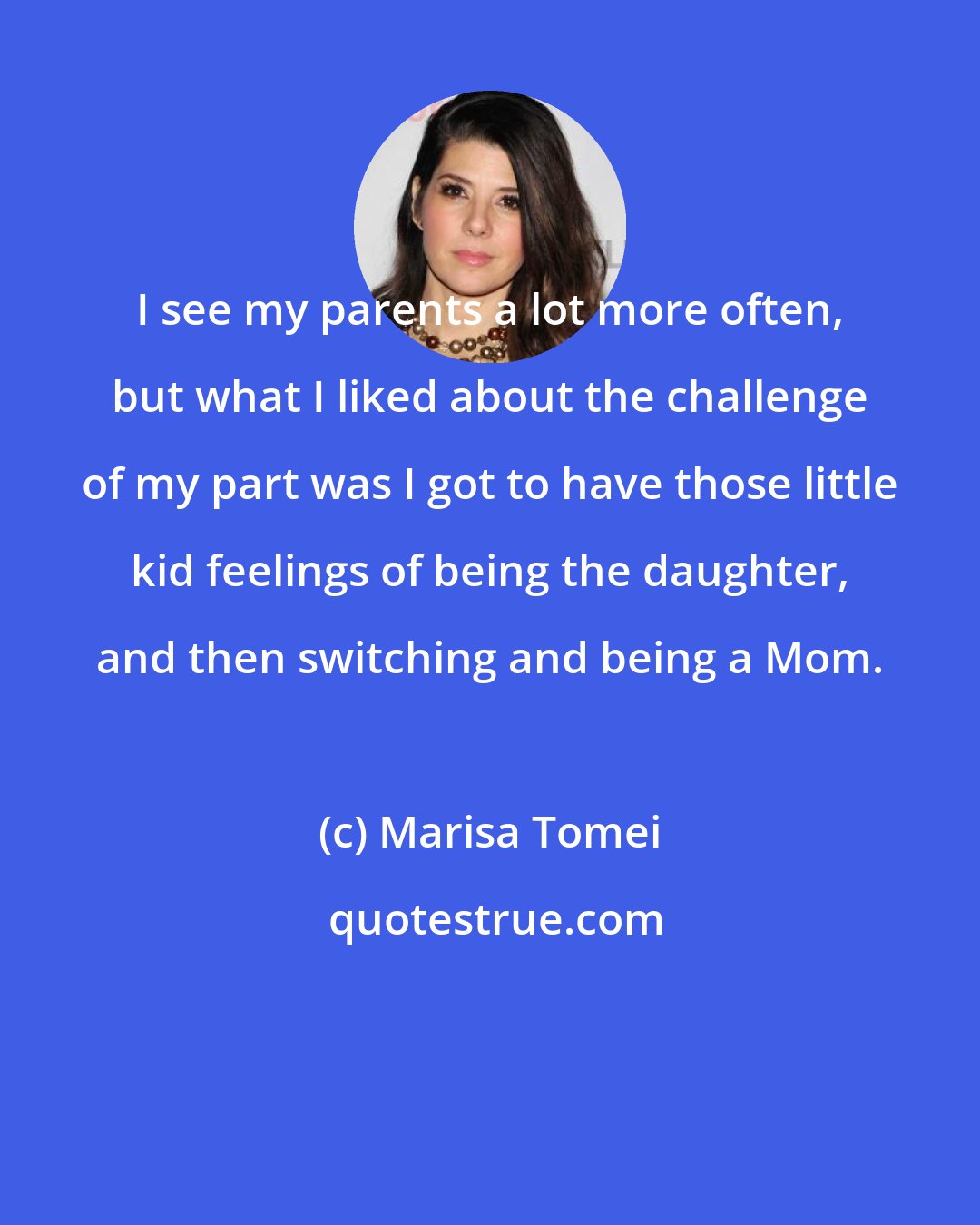 Marisa Tomei: I see my parents a lot more often, but what I liked about the challenge of my part was I got to have those little kid feelings of being the daughter, and then switching and being a Mom.