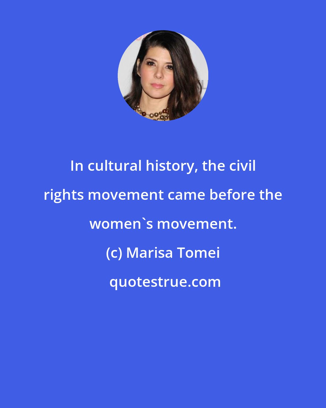 Marisa Tomei: In cultural history, the civil rights movement came before the women's movement.