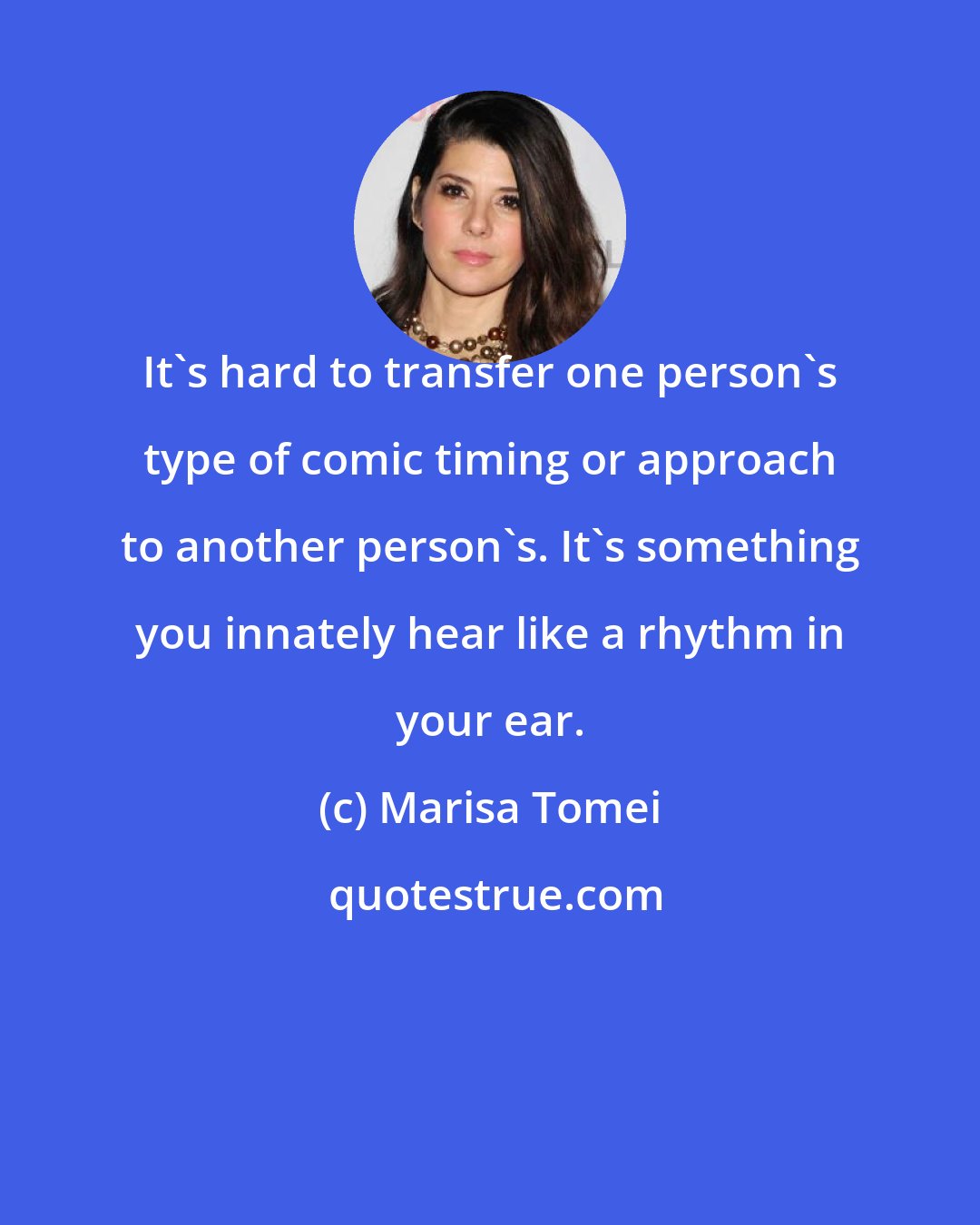 Marisa Tomei: It's hard to transfer one person's type of comic timing or approach to another person's. It's something you innately hear like a rhythm in your ear.