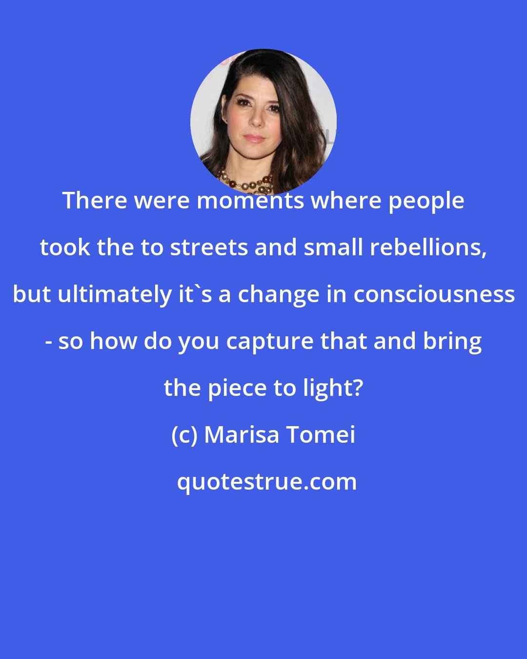 Marisa Tomei: There were moments where people took the to streets and small rebellions, but ultimately it's a change in consciousness - so how do you capture that and bring the piece to light?