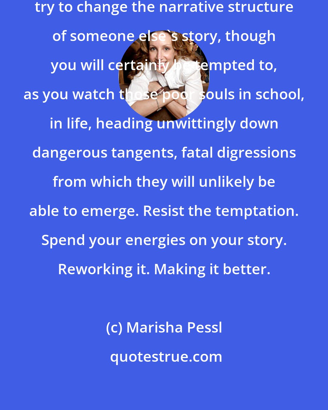 Marisha Pessl: But most critically, sweet, never try to change the narrative structure of someone else's story, though you will certainly be tempted to, as you watch those poor souls in school, in life, heading unwittingly down dangerous tangents, fatal digressions from which they will unlikely be able to emerge. Resist the temptation. Spend your energies on your story. Reworking it. Making it better.