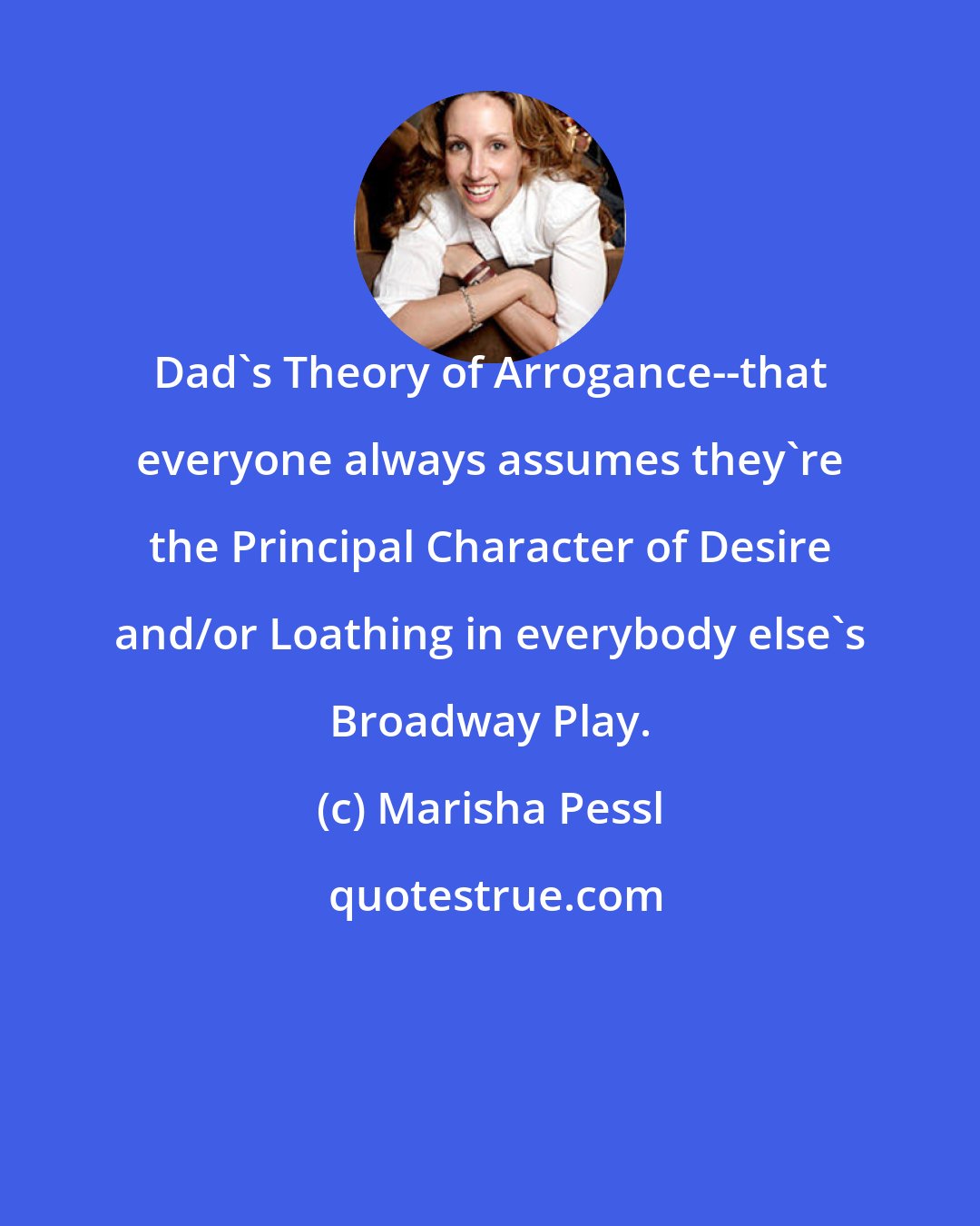 Marisha Pessl: Dad's Theory of Arrogance--that everyone always assumes they're the Principal Character of Desire and/or Loathing in everybody else's Broadway Play.