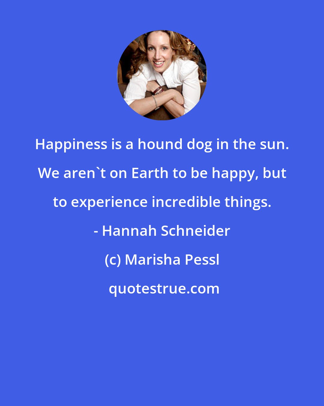 Marisha Pessl: Happiness is a hound dog in the sun. We aren't on Earth to be happy, but to experience incredible things. - Hannah Schneider