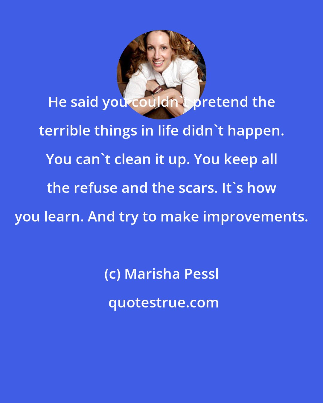 Marisha Pessl: He said you couldn't pretend the terrible things in life didn't happen. You can't clean it up. You keep all the refuse and the scars. It's how you learn. And try to make improvements.