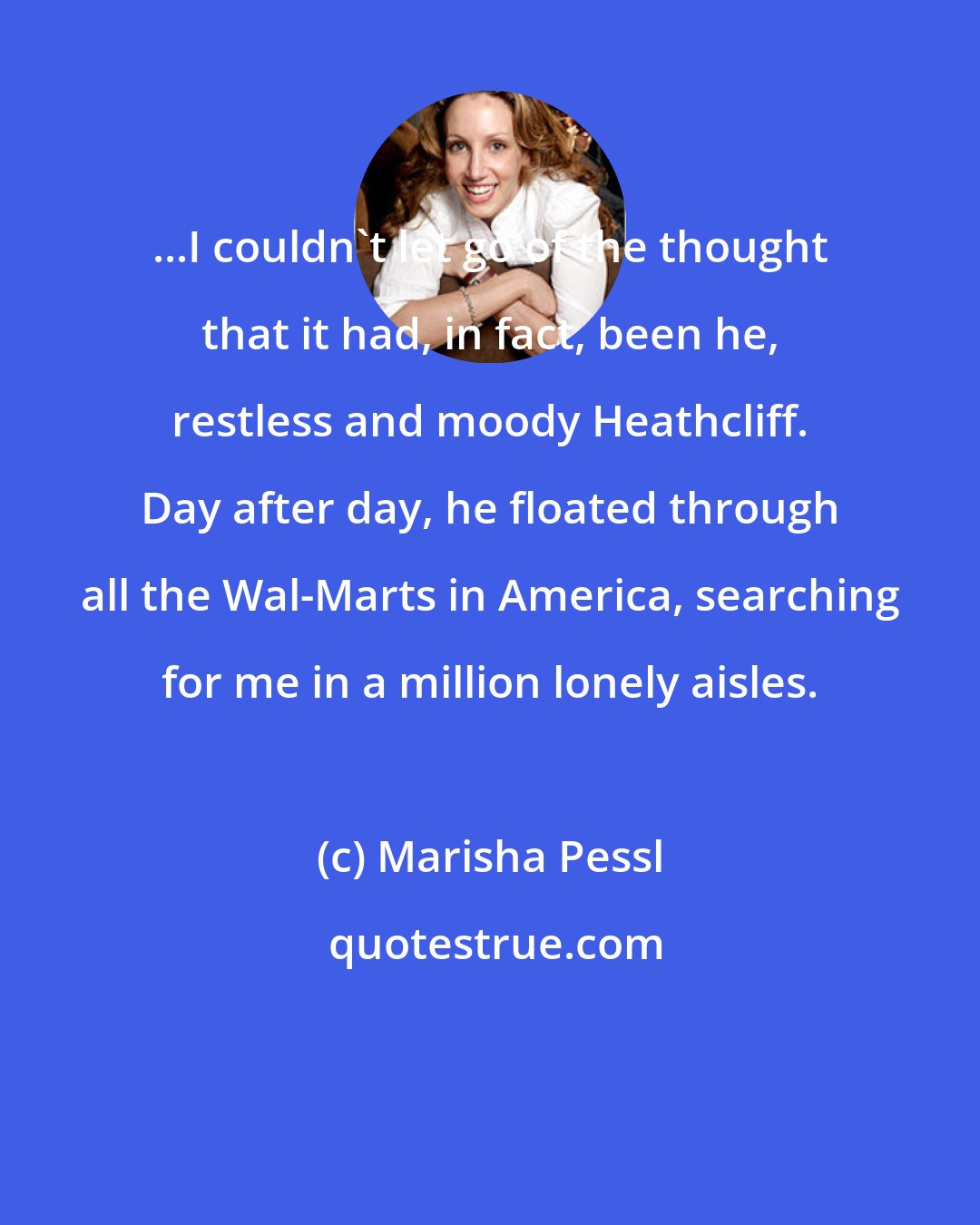 Marisha Pessl: ...I couldn't let go of the thought that it had, in fact, been he, restless and moody Heathcliff. Day after day, he floated through all the Wal-Marts in America, searching for me in a million lonely aisles.