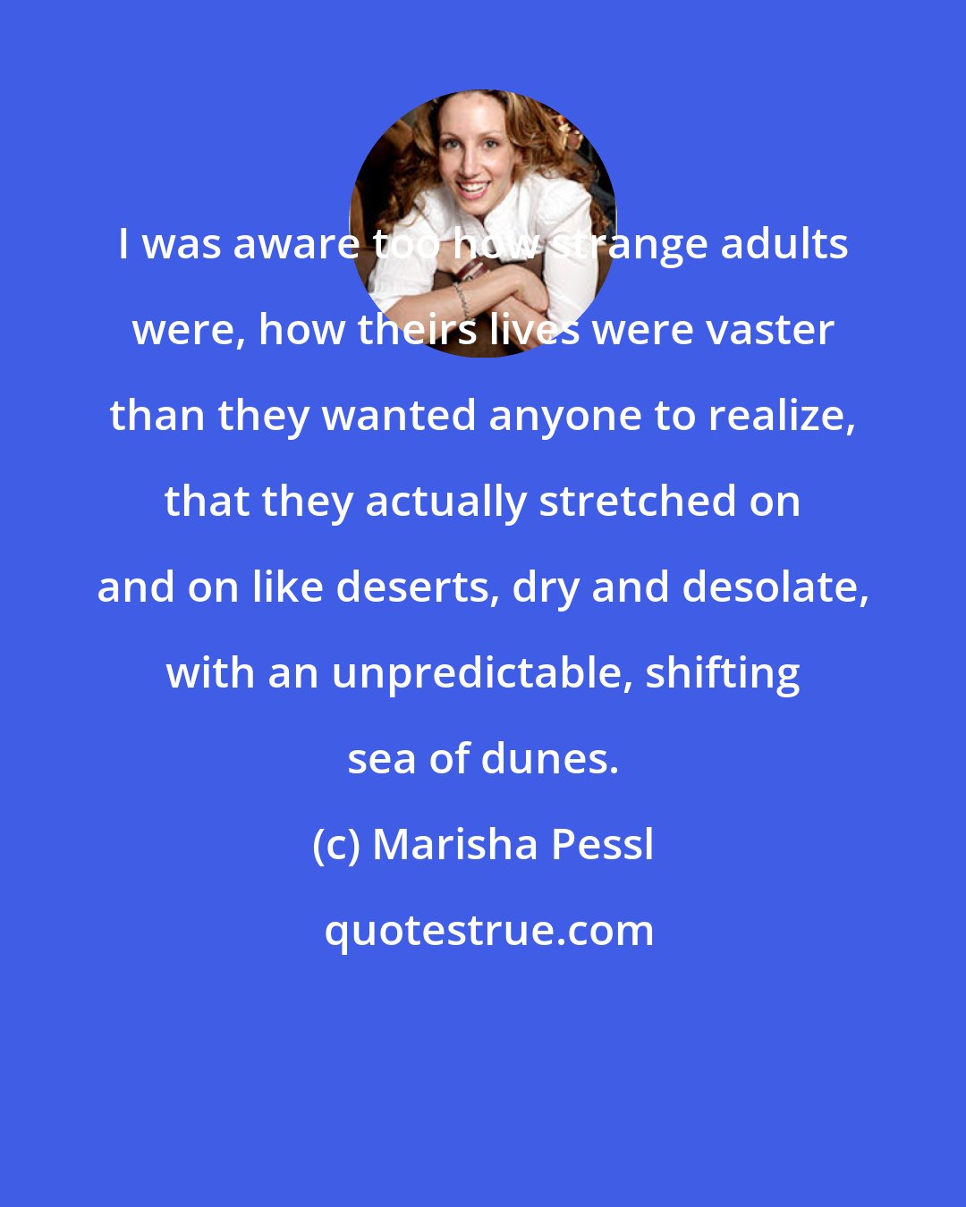 Marisha Pessl: I was aware too how strange adults were, how theirs lives were vaster than they wanted anyone to realize, that they actually stretched on and on like deserts, dry and desolate, with an unpredictable, shifting sea of dunes.