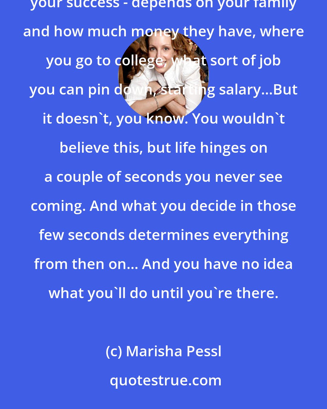 Marisha Pessl: It's kind of funny...the moments on which life hinges. I think growing up you always imagine your life - your success - depends on your family and how much money they have, where you go to college, what sort of job you can pin down, starting salary...But it doesn't, you know. You wouldn't believe this, but life hinges on a couple of seconds you never see coming. And what you decide in those few seconds determines everything from then on... And you have no idea what you'll do until you're there.