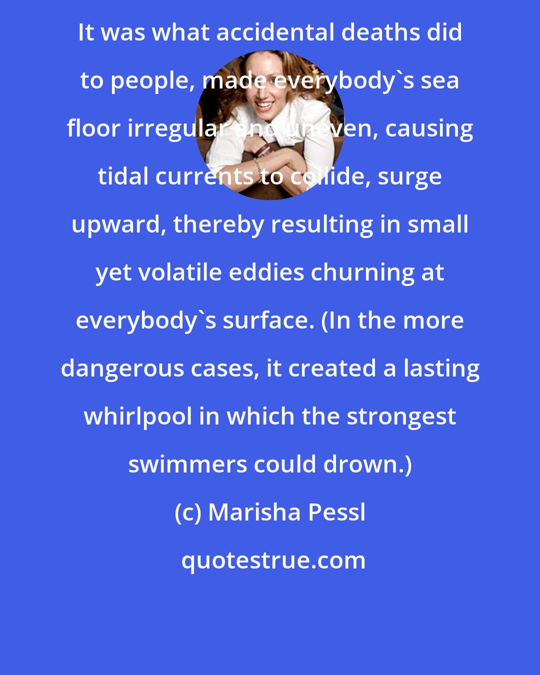 Marisha Pessl: It was what accidental deaths did to people, made everybody's sea floor irregular and uneven, causing tidal currents to collide, surge upward, thereby resulting in small yet volatile eddies churning at everybody's surface. (In the more dangerous cases, it created a lasting whirlpool in which the strongest swimmers could drown.)