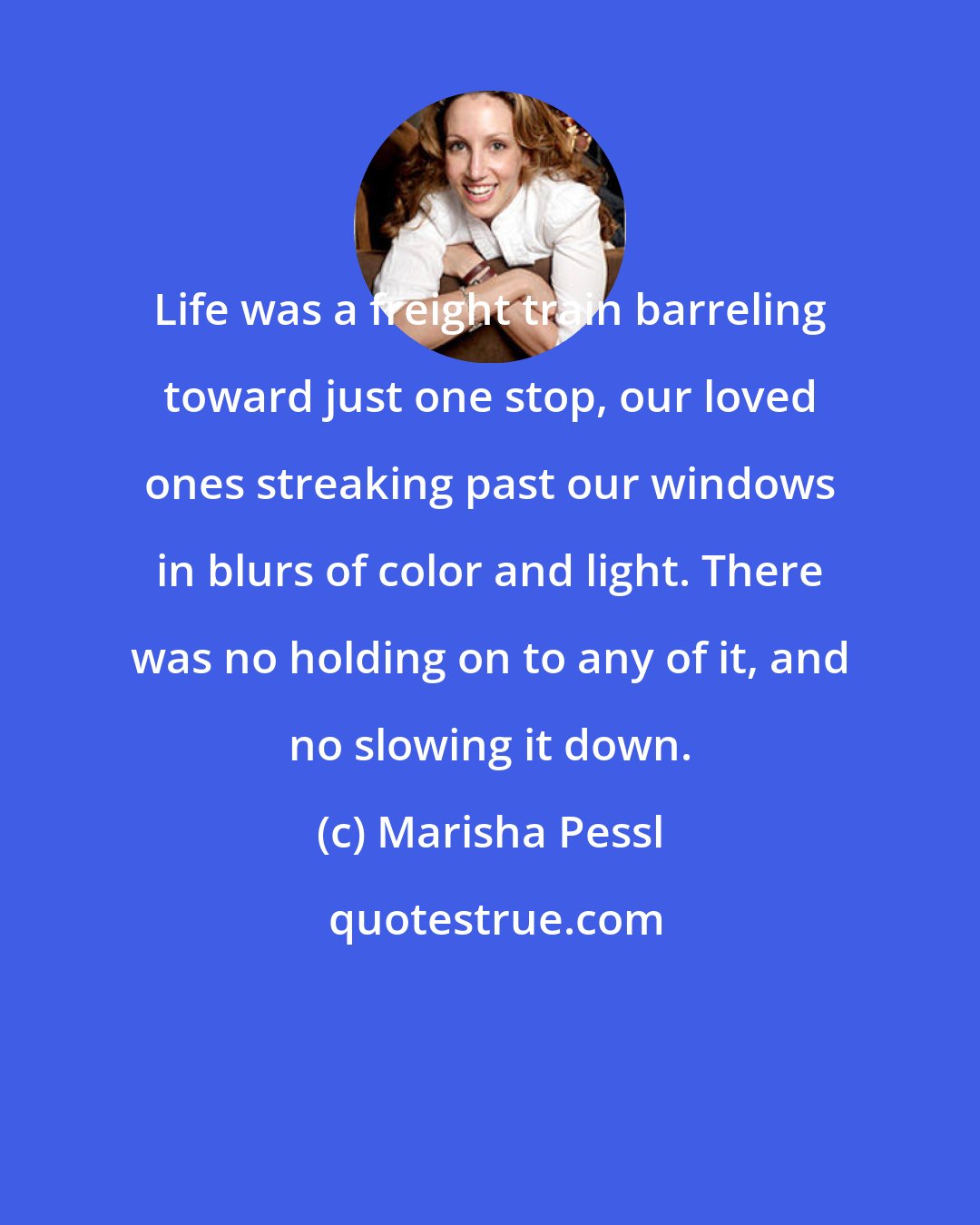 Marisha Pessl: Life was a freight train barreling toward just one stop, our loved ones streaking past our windows in blurs of color and light. There was no holding on to any of it, and no slowing it down.