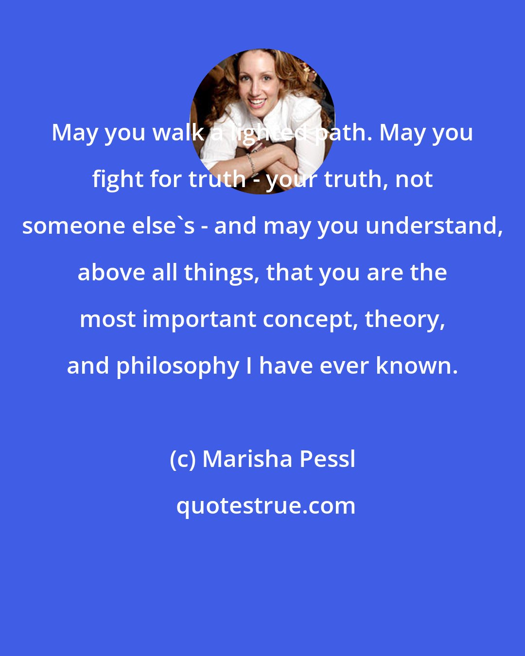 Marisha Pessl: May you walk a lighted path. May you fight for truth - your truth, not someone else's - and may you understand, above all things, that you are the most important concept, theory, and philosophy I have ever known.