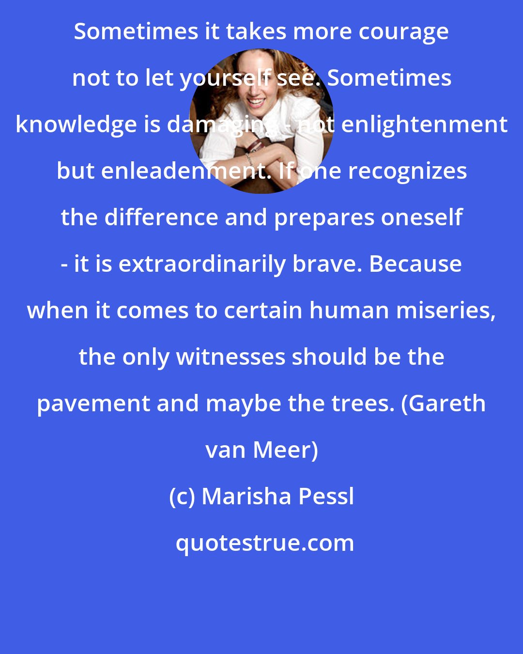 Marisha Pessl: Sometimes it takes more courage not to let yourself see. Sometimes knowledge is damaging - not enlightenment but enleadenment. If one recognizes the difference and prepares oneself - it is extraordinarily brave. Because when it comes to certain human miseries, the only witnesses should be the pavement and maybe the trees. (Gareth van Meer)